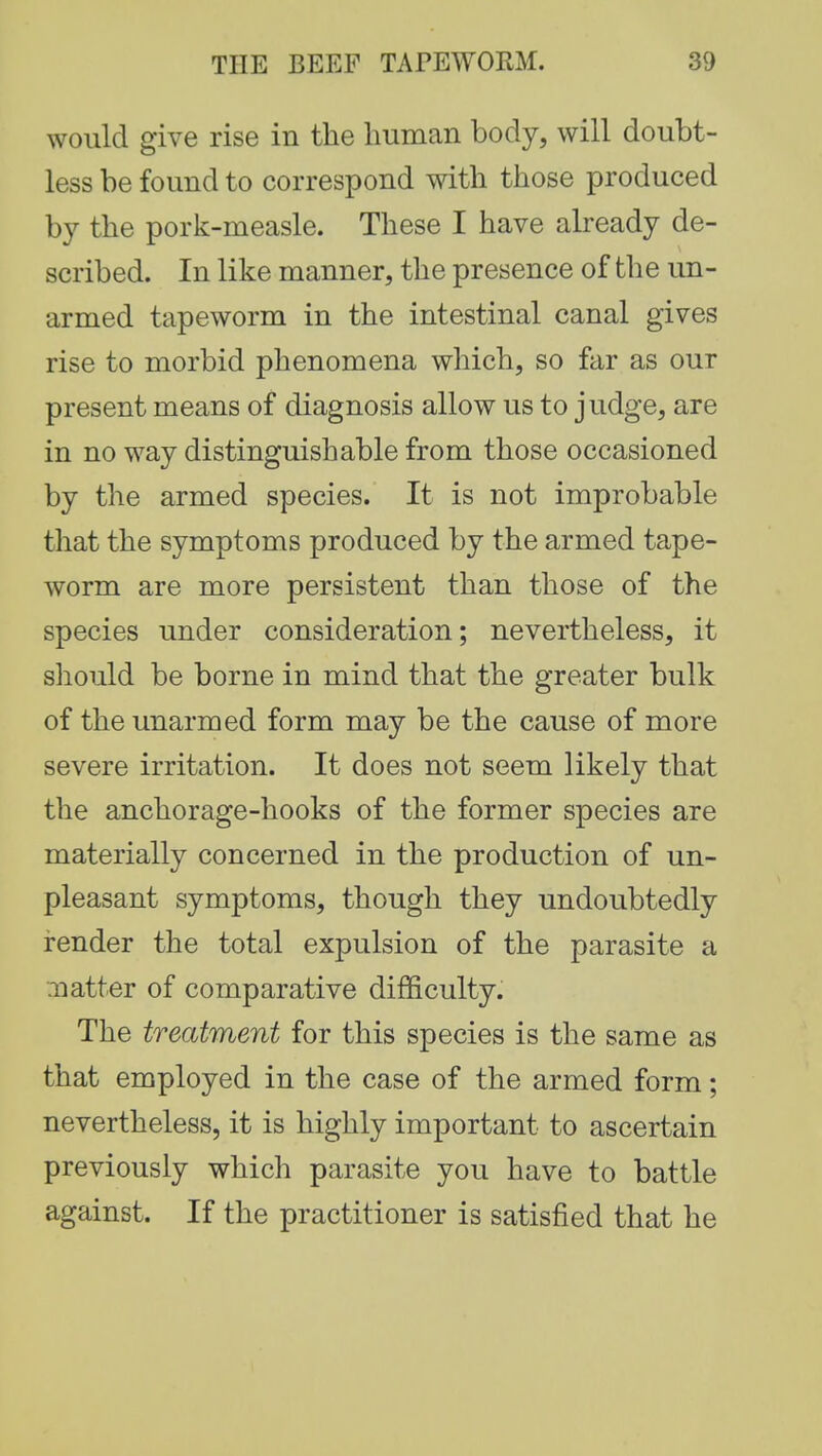 would give rise in the human body, will doubt- less be found to correspond with those produced by the pork-measle. These I have already de- scribed. In like manner, the presence of the un- armed tapeworm in the intestinal canal gives rise to morbid phenomena which, so far as our present means of diagnosis allow us to judge, are in no way distinguishable from those occasioned by the armed species. It is not improbable that the symptoms produced by the armed tape- worm are more persistent than those of the species under consideration; nevertheless, it should be borne in mind that the greater bulk of the unarmed form may be the cause of more severe irritation. It does not seem likely that the anchorage-hooks of the former species are materially concerned in the production of un- pleasant symptoms, though they undoubtedly render the total expulsion of the parasite a .natter of comparative difficulty. The treatment for this species is the same as that employed in the case of the armed form; nevertheless, it is highly important to ascertain previously which parasite you have to battle against. If the practitioner is satisfied that he