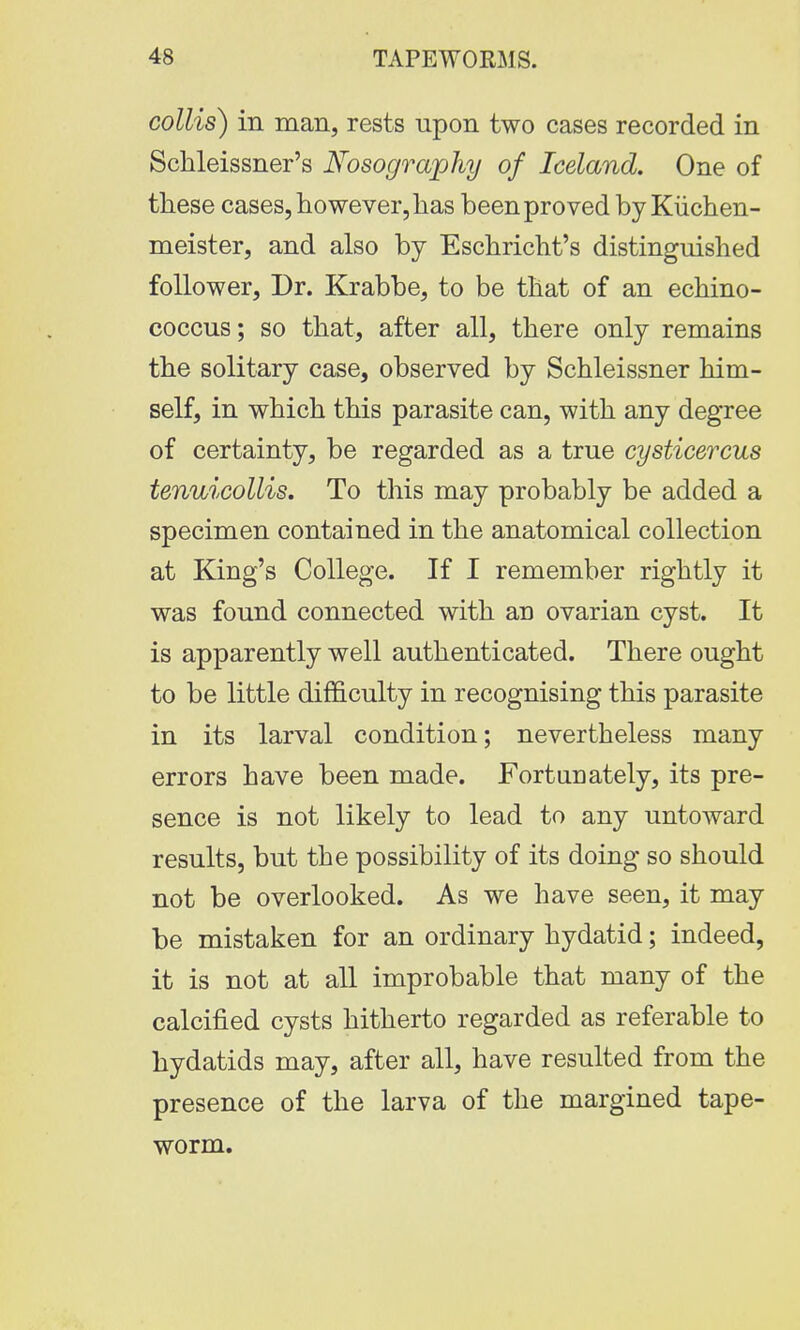 collis) in man, rests upon two cases recorded in Schleissner's Nosography of Iceland. One of these cases, however, has been proved by Kiichen- meister, and also by Eschricht's distinguished follower, Dr. Krabbe, to be that of an echino- coccus; so that, after all, there only remains the solitary case, observed by Schleissner him- self, in which this parasite can, with any degree of certainty, be regarded as a true cysticercus tenuicollis. To this may probably be added a specimen contained in the anatomical collection at King's College. If I remember rightly it was found connected with an ovarian cyst. It is apparently well authenticated. There ought to be little difficulty in recognising this parasite in its larval condition; nevertheless many errors have been made. Fortunately, its pre- sence is not likely to lead to any untoward results, but the possibility of its doing so should not be overlooked. As we have seen, it may be mistaken for an ordinary hydatid; indeed, it is not at all improbable that many of the calcified cysts hitherto regarded as referable to hydatids may, after all, have resulted from the presence of the larva of the margined tape- worm.