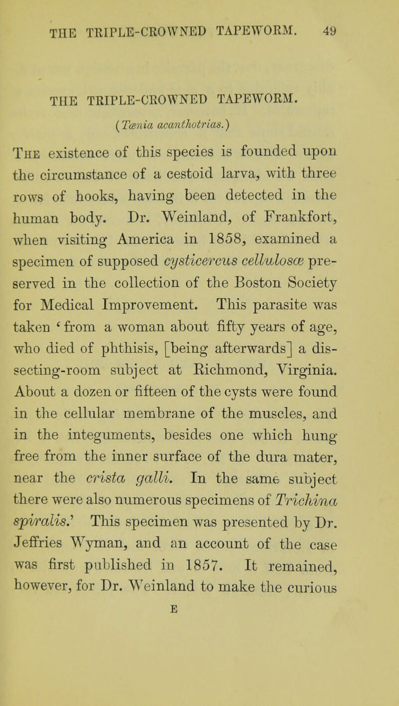 THE TRIPLE-CROWNED TAPEWORM. {Tarda acanthotrias.) The existence of this species is founded upon the circumstance of a cestoid larva, with three rows of hooks, having been detected in the human body. Dr. Weinland, of Frankfort, when visiting America in 1858, examined a specimen of supposed cysticercus cellulosce pre- served in the collection of the Boston Society for Medical Improvement. This parasite was taken £ from a woman about fifty years of age, who died of phthisis, [being afterwards] a dis- secting-room subject at Eichmond, Virginia. About a dozen or fifteen of the cysts were found in the cellular membrane of the muscles, and in the integuments, besides one which hung free from the inner surface of the dura mater, near the crista galli. In the same subject there were also numerous specimens of Trichina spiralis.' This specimen was presented by Dr. Jeffries Wyman, and an account of the case was first published in 1857. It remained, however, for Dr. Weinland to make the curious E
