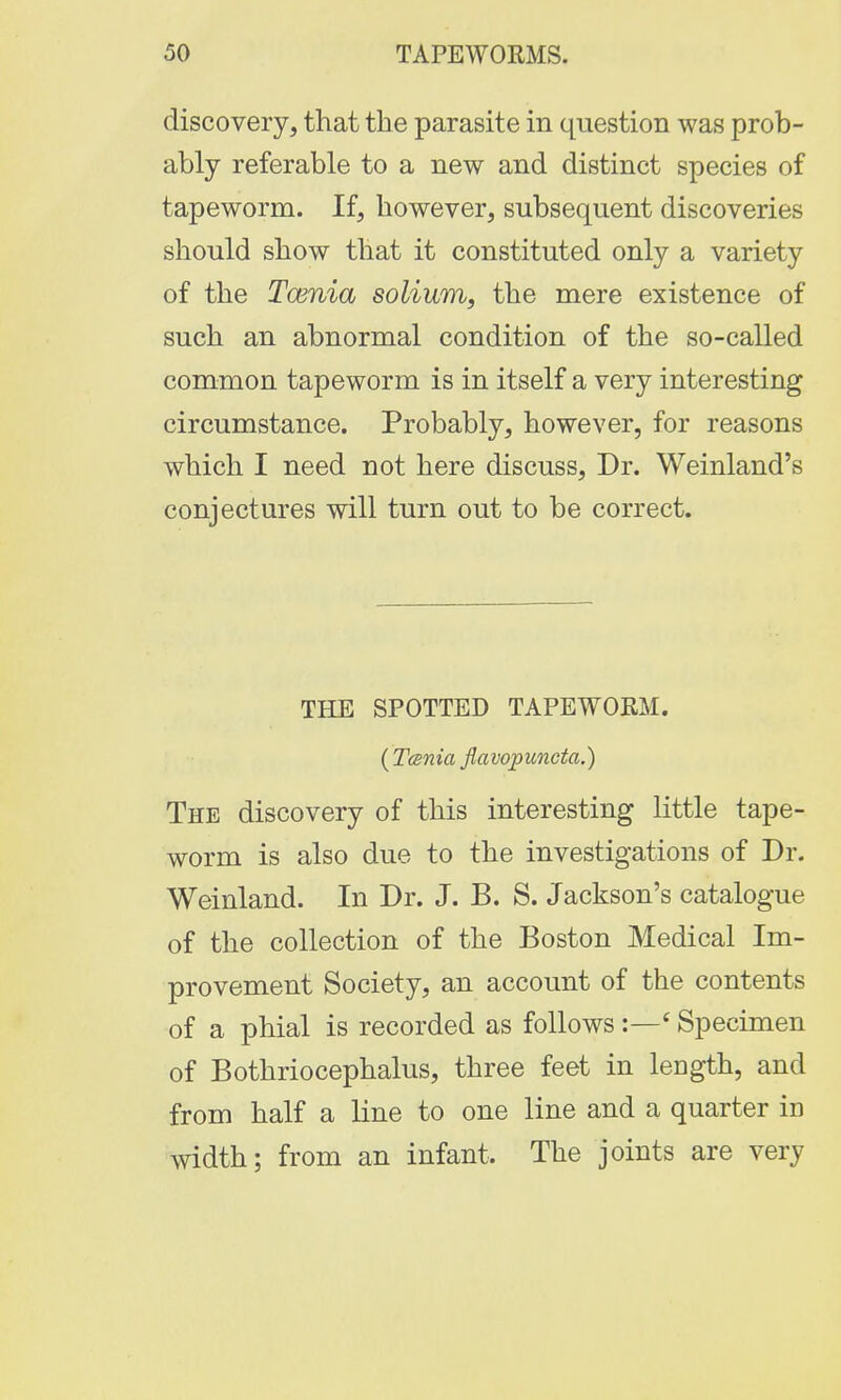 discovery, that the parasite in question was prob- ably referable to a new and distinct species of tapeworm. If, however, subsequent discoveries should show that it constituted only a variety of the Tcenia solium, the mere existence of such an abnormal condition of the so-called common tapeworm is in itself a very interesting circumstance. Probably, however, for reasons which I need not here discuss, Dr. Weinland's conjectures will turn out to be correct. THE SPOTTED TAPEWORM. (Tenia flavojpuncta.) The discovery of this interesting little tape- worm is also due to the investigations of Dr. Weinland. In Dr. J. B. S. Jackson's catalogue of the collection of the Boston Medical Im- provement Society, an account of the contents of a phial is recorded as follows :—£ Specimen of Bothriocephalus, three feet in length, and from half a line to one line and a quarter in width; from an infant. The joints are very