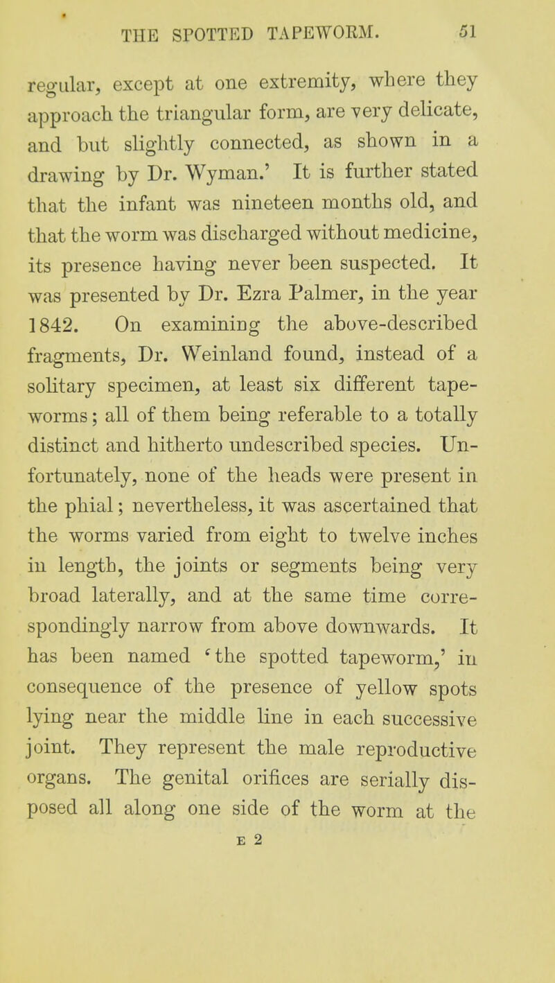 regular, except at one extremity, where they approach the triangular form, are very delicate, and but slightly connected, as shown in a drawing by Dr. Wyman.' It is further stated that the infant was nineteen months old, and that the worm was discharged without medicine, its presence having never been suspected. It was presented by Dr. Ezra Palmer, in the year 1842. On examining the above-described fragments, Dr. Weinland found, instead of a solitary specimen, at least six different tape- worms ; all of them being referable to a totally distinct and hitherto nndescribed species. Un- fortunately, none of the heads were present in the phial; nevertheless, it was ascertained that the worms varied from eight to twelve inches in length, the joints or segments being very broad laterally, and at the same time corre- spondingly narrow from above downwards. It has been named cthe spotted tapeworm,' in consequence of the presence of yellow spots lying near the middle line in each successive joint. They represent the male reproductive organs. The genital orifices are serially dis- posed all along one side of the worm at the E 2