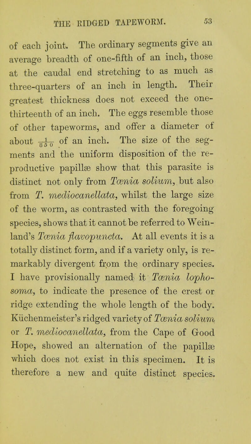 of each joint. The ordinary segments give an average breadth of one-fifth of an inch, those at the caudal end stretching to as much as three-quarters of an inch in length. Their greatest thickness does not exceed the one- thirteenth of an inch. The eggs resemble those of other tapeworms, and offer a diameter of about ■o~i-7r of an inch. The size of the seg- ments and the uniform disposition of the re- productive papillae show that this parasite is distinct not only from Taenia solium, but also from T. mediocanellata, whilst the large size of the worm, as contrasted with the foregoing- species, shows that it cannot be referred to Wein- land's Tcenia flavopuncta. At all events it is a totally distinct form, and if a variety only, is re- markably divergent from the ordinary species. I have provisionally named it Tcenia lopho- soma, to indicate the presence of the crest or ridge extending the whole length of the body. Kiichenmeister's ridged variety of Tcenia solium or T. mediocanellata, from the Cape of (rood Hope, showed an alternation of the papillae which does not exist in this specimen. It is therefore a new and quite distinct species.