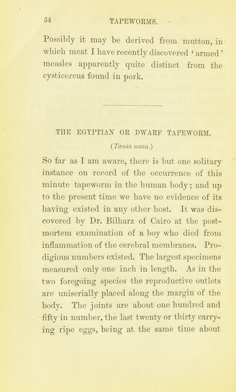 Possibly it may be derived from mutton, in which meat I have recently discovered ' armed' measles apparently quite distinct from the cysticercus found in pork. THE EGYPTIAN OR DWARF TAPEWORM. (Tarnia nana.) So far as I am aware, there is but one solitary instance on record of the occurrence of this minute tapeworm in the human body; and up to the present time we have no evidence of its having existed in any other host. It was dis- covered by Dr. Bilharz of Cairo at the post- mortem examination of a boy who died from inflammation of the cerebral membranes. Pro-, digious numbers existed. The largest specimens measured only one inch in length. As in the two foregoing species the reproductive outlets are uniserially placed along the margin of the body. The joints are about one hundred and fifty in number, the last twenty or thirty carry- ing ripe eggs, being at the same time about