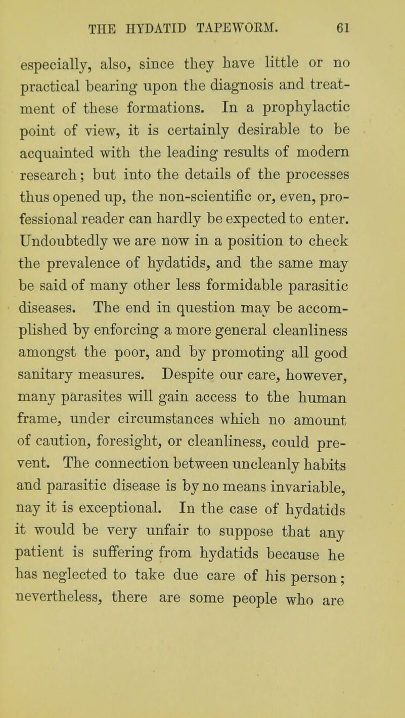 especially, also, since they have little or no practical bearing upon the diagnosis and treat- ment of these formations. In a prophylactic point of view, it is certainly desirable to be acquainted with the leading results of modern research; but into the details of the processes thus opened up, the non-scientific or, even, pro- fessional reader can hardly be expected to enter. Undoubtedly we are now in a position to check the prevalence of hydatids, and the same may be said of many other less formidable parasitic diseases. The end in question may be accom- plished by enforcing a more general cleanliness amongst the poor, and by promoting all good sanitary measures. Despite our care, however, many parasites will gain access to the human frame, under circumstances which no amount of caution, foresight, or cleanliness, could pre- vent. The connection between uncleanly habits and parasitic disease is by no means invariable, nay it is exceptional. In the case of hydatids it would be very unfair to suppose that any patient is suffering from hydatids because he has neglected to take due care of his person; nevertheless, there are some people who are