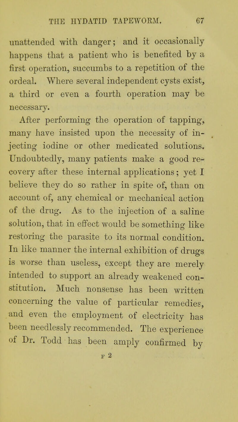 unattended with danger; and it occasionally happens that a patient who is benefited by a first operation, succumbs to a repetition of the ordeal. Where several independent cysts exist, a third or even a fourth operation may be necessary. After performing the operation of tapping, many have insisted upon the necessity of in- jecting iodine or other medicated solutions. Undoubtedly, many patients make a good re- covery after these internal applications; yet I believe they do so rather in spite of, than on account of, any chemical or mechanical action of the drug. As to the injection of a saline solution, that in effect would be something like restoring the parasite to its normal condition. In like manner the internal exhibition of drugs is worse than useless, except they are merely intended to support an already weakened con- stitution. Much nonsense has been written concerning the value of particular remedies, and even the employment of electricity has been needlessly recommended. The experience of Dr. Todd has been amply confirmed by F 2