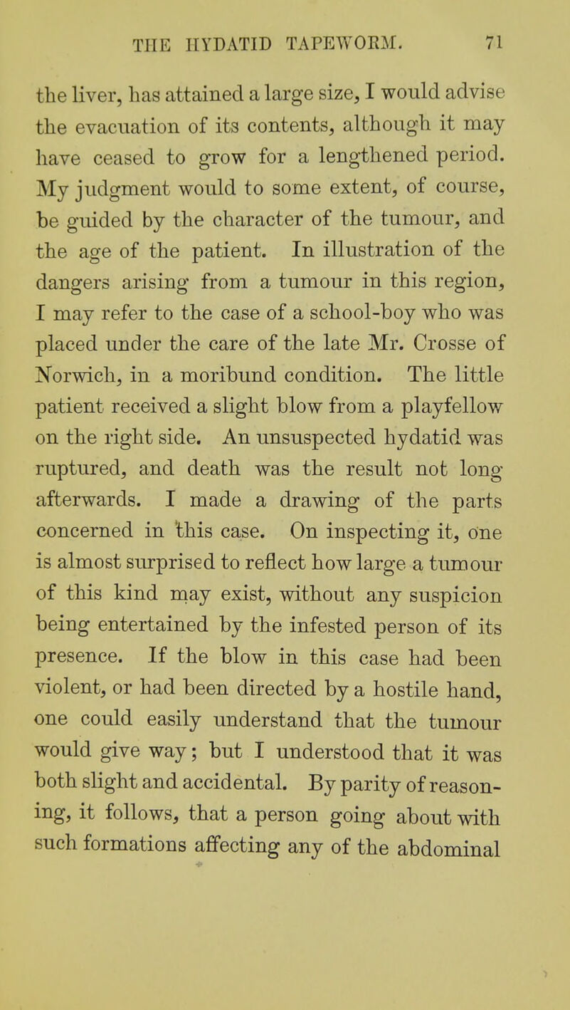 the liver, has attained a large size, I would advise the evacuation of its contents, although it may have ceased to grow for a lengthened period. My judgment would to some extent, of course, be guided by the character of the tumour, and the age of the patient. In illustration of the dangers arising from a tumour in this region, I may refer to the case of a school-boy who was placed under the care of the late Mr. Crosse of Norwich, in a moribund condition. The little patient received a slight blow from a playfellow on the right side. An unsuspected hydatid was ruptured, and death was the result not long- afterwards. I made a drawing of the parts concerned in this case. On inspecting it, One is almost surprised to reflect how large a tumour of this kind may exist, without any suspicion being entertained by the infested person of its presence. If the blow in this case had been violent, or had been directed by a hostile hand, one could easily understand that the tumour would give way; but I understood that it was both slight and accidental. By parity of reason- ing, it follows, that a person going about with such formations affecting any of the abdominal