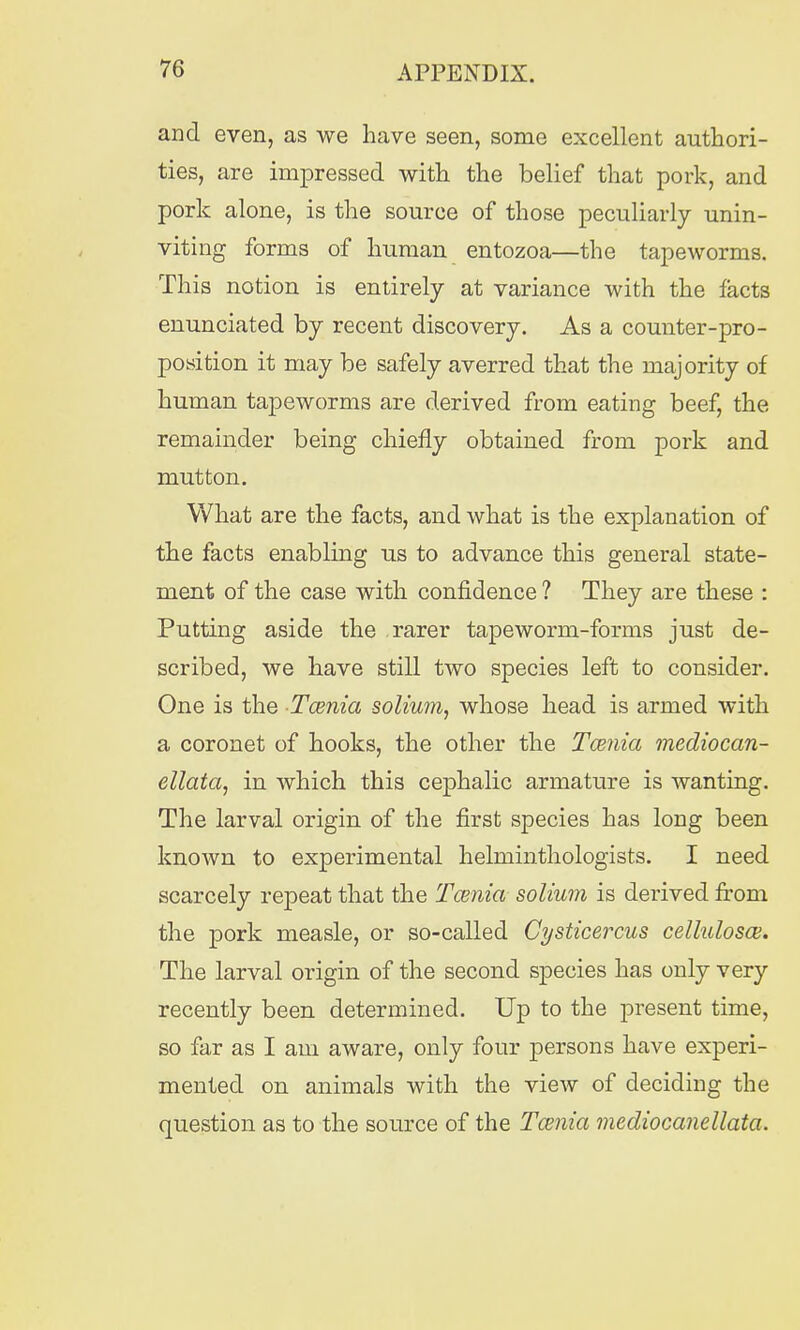 and even, as we have seen, some excellent authori- ties, are impressed with the belief that pork, and pork alone, is the source of those peculiarly unin- viting forms of human entozoa—the tapeworms. This notion is entirely at variance with the facts enunciated by recent discovery. As a counter-pro- position it may be safely averred that the majority of human tapeworms are derived from eating beef, the remainder being chiefly obtained from pork and mutton. What are the facts, and what is the explanation of the facts enabling us to advance this general state- ment of the case with confidence ? They are these : Putting aside the rarer tapeworm-forms just de- scribed, we have still two species left to consider. One is the Tcenia solium, whose head is armed with a coronet of hooks, the other the Tcenia mediocan- ellata, in which this cephalic armature is wanting. The larval origin of the first species has long been known to experimental helminthologists. I need scarcely repeat that the Tcenia solium is derived from the pork measle, or so-called Cysticercus celluloses. The larval origin of the second species has only very recently been determined. Up to the present time, so far as I am aware, only four persons have experi- mented on animals with the view of deciding the question as to the source of the Tcenia mediocanellata.