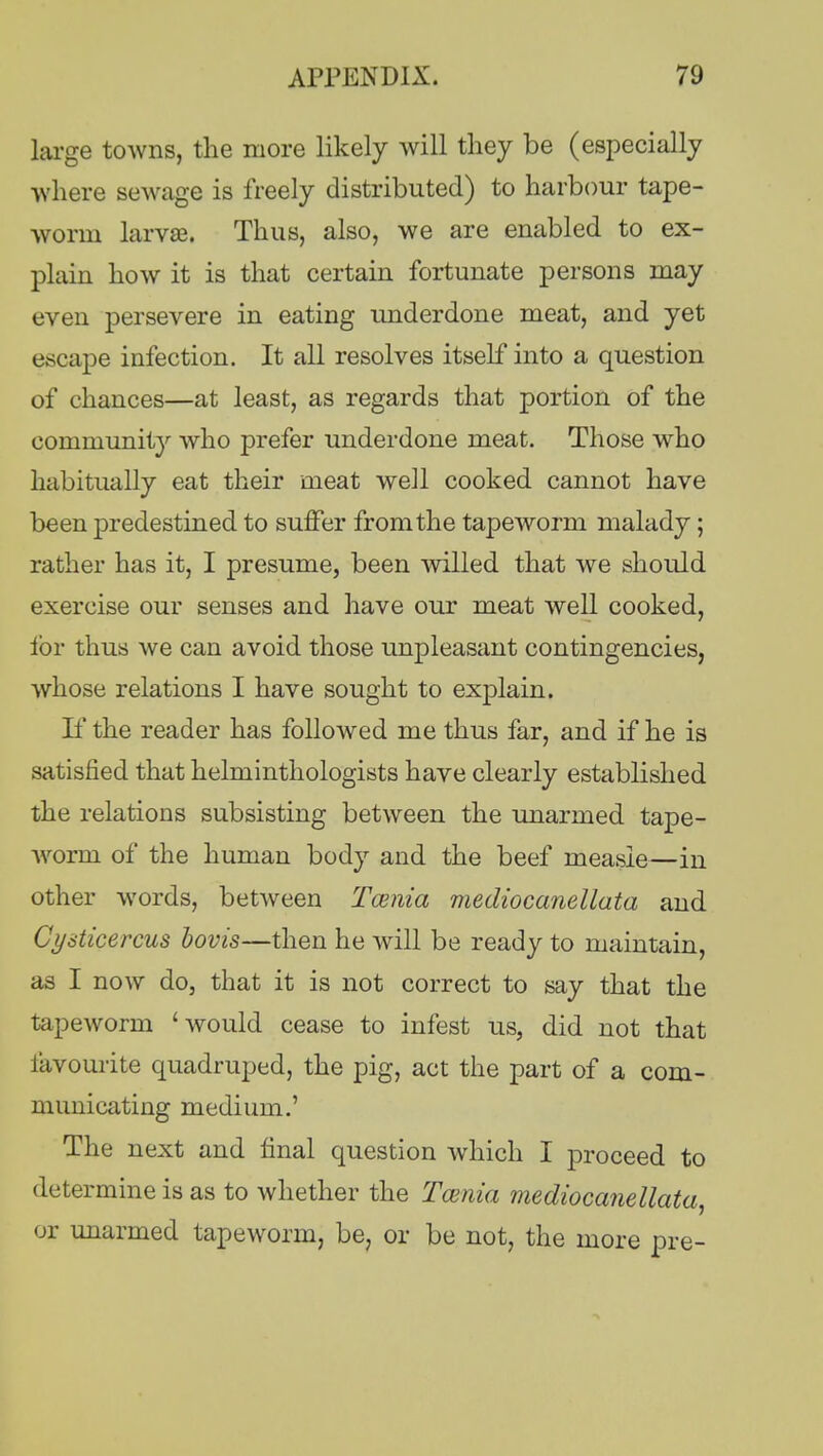 large towns, the more likely will they be (especially where sewage is freely distributed) to harbour tape- worm larvae. Thus, also, we are enabled to ex- plain how it is that certain fortunate persons may even persevere in eating underdone meat, and yet escape infection. It all resolves itself into a question of chances—at least, as regards that portion of the community who prefer underdone meat. Those who habitually eat their meat well cooked cannot have been predestined to suffer from the tapeworm malady; rather has it, I presume, been willed that we should exercise our senses and have our meat well cooked, ibr thus we can avoid those unpleasant contingencies, whose relations I have sought to explain. If the reader has followed me thus far, and if he is satisfied that helminthologists have clearly established the relations subsisting between the unarmed tape- worm of the human body and the beef measle—in other words, between Taenia mediocanellata and Cyaticercus bovis—then he will be ready to maintain, as I now do, that it is not correct to say that the tapeworm 'would cease to infest us, did not that favourite quadruped, the pig, act the part of a com- municating medium.' The next and final question which I proceed to determine is as to whether the Taenia mediocanellata, or unarmed tapeworm, be, or be not, the more pre-