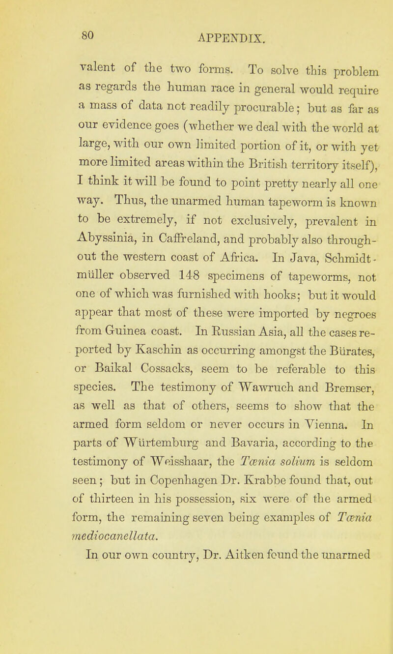 valent of the two forms. To solve this problem as regards the human race in general would require a mass of data not readily procurable; but as far as our evidence goes (whether we deal with the world at large, with our own limited portion of it, or with yet more limited areas within the British territory itself), I think it will be found to point pretty nearly all one way. Thus, the unarmed human tapeworm is known to be extremely, if not exclusively, prevalent in Abyssinia, in Canreland, and probably also through- out the western coast of Africa. In Java, Schmidt - muller observed 148 specimens of tapeworms, not one of which was furnished with hooks; but it would appear that most of these were imported by negroes from Guinea coast. In Eussian Asia, all the cases re- ported by Kaschin as occurring amongst the Biirates, or Baikal Cossacks, seem to be referable to this species. The testimony of Wawruch and Bremser, as well as that of others, seems to show that the armed form seldom or never occurs in Vienna. In parts of Wiirtemburg and Bavaria, according to the testimony of Weisshaar, the Tcenia solium is seldom seen; but in Copenhagen Dr. Krabbe found that, out of thirteen in his possession, six were of the armed form, the remaining seven being examples of Tcenia mediocanellata. In our own country, Dr. Aitken found the unarmed