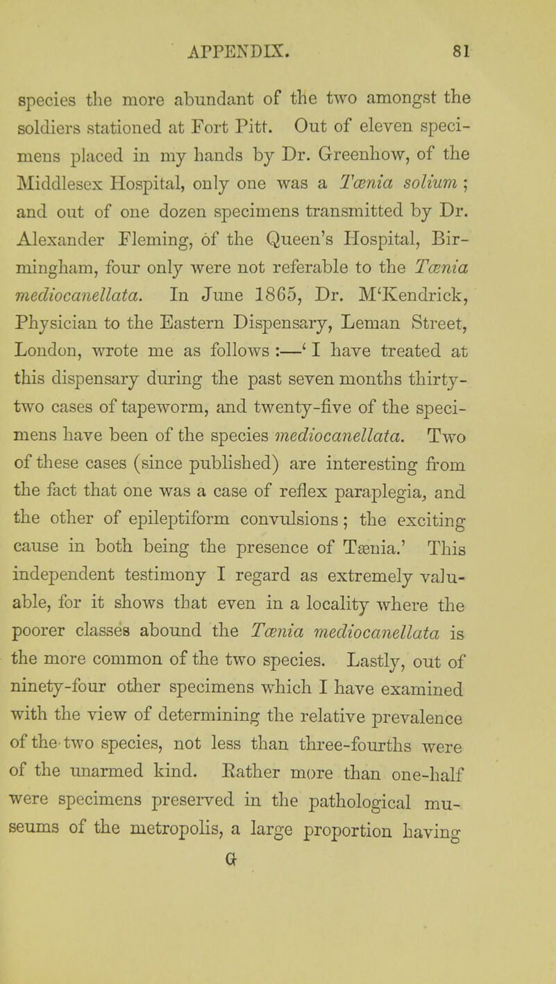 species the more abundant of the two amongst the soldiers stationed at Fort Pitt. Out of eleven speci- mens placed in my hands by Dr. Greenhow, of the Middlesex Hospital, only one was a Tamia solium ; and out of one dozen siDecimens transmitted by Dr. Alexander Fleming, of the Queen's Hospital, Bir- mingham, four only were not referable to the Tamia mediocanellata. In June 1865, Dr. M'Kendrick, Physician to the Eastern Dispensary, Leman Street, London, wrote me as follows :—' I have treated at this dispensary during the past seven months thirty- two cases of tapeworm, and twenty-five of the speci- mens have been of the species mediocanellata. Two of these cases (since published) are interesting from the fact that one was a case of reflex paraplegia, and the other of epileptiform convulsions; the exciting cause in both being the presence of T tenia.' This independent testimony I regard as extremely valu- able, for it shows that even in a locality where the poorer classes abound the Tamia mediocanellata is the more common of the two species. Lastly, out of ninety-four other specimens which I have examined with the view of determining the relative prevalence of the-two species, not less than three-fourths were of the unarmed kind. Eather more than one-half were specimens preserved in the pathological mu- seums of the metropolis, a large proportion having a