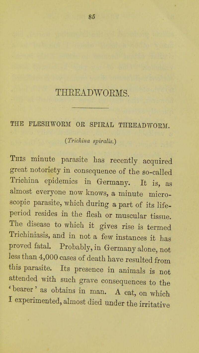 THREADWOEMS. THE FLESHWORM OR SPIRAL THREADWORM. {Trichina spiralis.) This minute parasite has recently acquired great notoriety in consequence of the so-called Trichina epidemics in Germany. It is, as almost everyone now knows, a minute micro- scopic parasite, which during a part of its life- period resides in the flesh or muscular tissue. The disease to which it gives rise is termed Trichiniasis, and in not a few instances it has proved fatal. Probably, in Germany alone, not less than 4,000 cases of death have resulted from this parasite. Its presence in animals is not attended with such grave consequences to the <bearer' as obtains in man. A cat, on which I experimented, almost died under the irritative