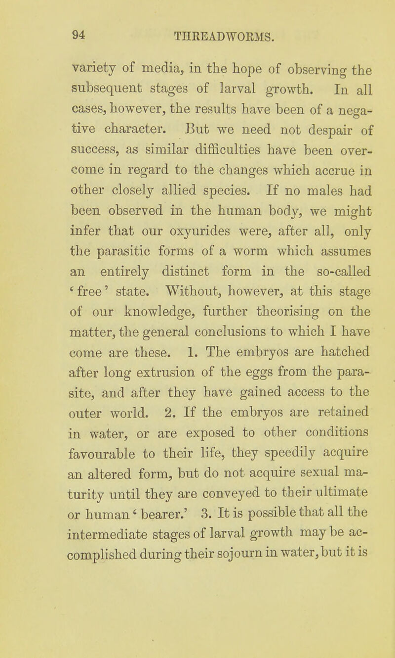 variety of media, in the hope of observing the subsequent stages of larval growth. In all cases, however, the results have been of a nega- tive character. But we need not despair of success, as similar difficulties have been over- come in regard to the changes which accrue in other closely allied species. If no males had been observed in the human body, we might infer that our oxyurides were, after all, only the parasitic forms of a worm which assumes an entirely distinct form in the so-called cfree' state. Without, however, at this stage of our knowledge, further theorising on the matter, the general conclusions to which I have come are these. 1. The embryos are hatched after long extrusion of the eggs from the para- site, and after they have gained access to the outer world. 2. If the embryos are retained in water, or are exposed to other conditions favourable to their life, they speedily acquire an altered form, but do not acquire sexual ma- turity until they are conveyed to their ultimate or human' bearer.' 3. It is possible that all the intermediate stages of larval growth maybe ac- complished during their sojourn in water, but it is