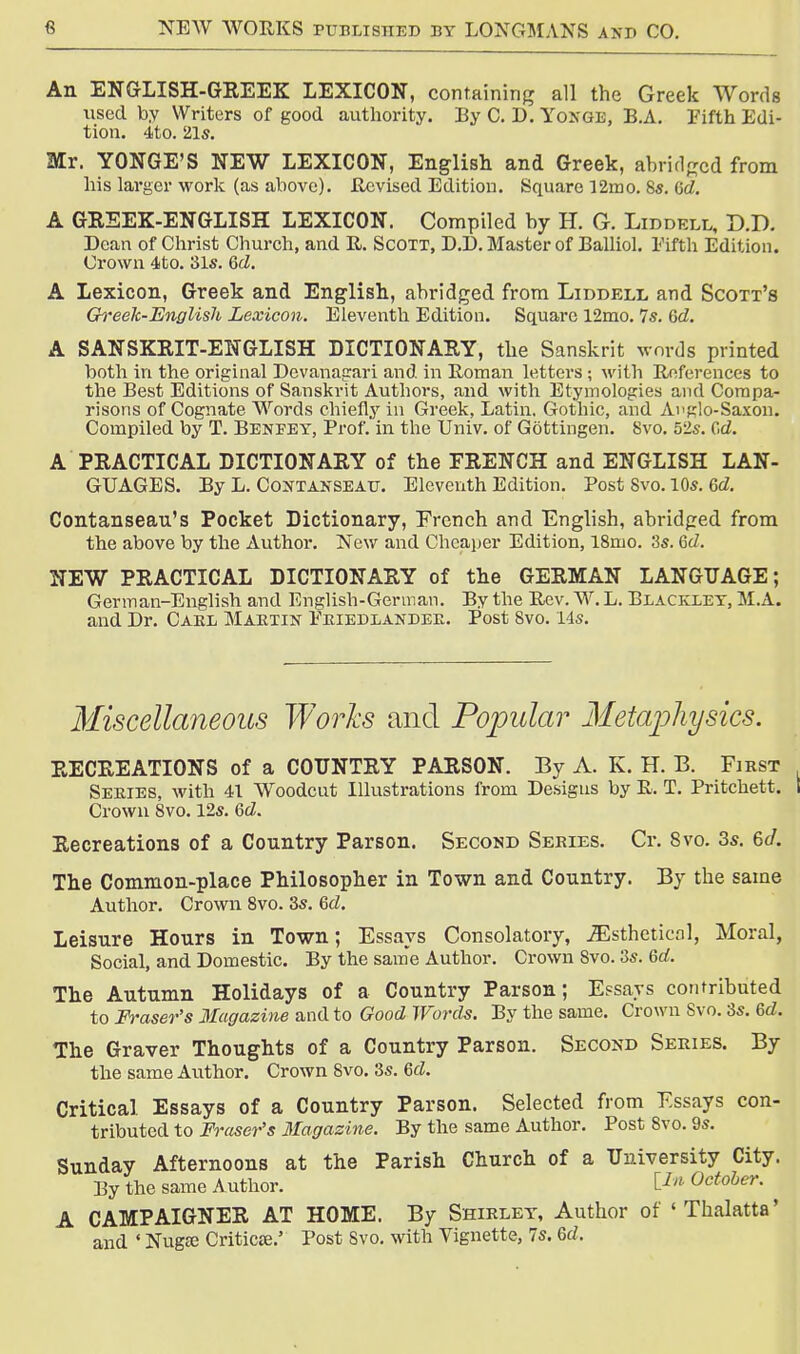 An ENGLISH-GREEK LEXICON, containing all the Greek Words used by Writers of good authority. By C. D. Yongb, B.A. Fifth Edi- tion. 4to. 21s. Mr. YONGE'S NEW LEXICON, English and Greek, abridged from his larger work (as above). Revised Edition. Square 12mo. 8s. Gd. A GREEK-ENGLISH LEXICON. Compiled by H. G. Liddell, O.D. Dean of Christ Church, and R. Scott, D.D. Master of Balliol. Fifth Edition. Crown 4to. 31s. Gd. A Lexicon, Greek and English, abridged from Liddell and Scott's Greek-English Lexicon. Eleventh Edition. Square 12mo. 7s. Gd. A SANSKRIT-ENGLISH DICTIONARY, the Sanskrit words printed both in the original Devanagari and in Roman letters ; with References to the Best Editions of Sanskrit Authors, and with Etymologies and Compa- risons of Cognate Words chiefly in Greek, Latin. Gothic, and Anglo-Saxon. Compiled by T. Benfey, Prof, in the Univ. of Gbttingen. 8vo. 52s. Gd. A PRACTICAL DICTIONARY of the FRENCH and ENGLISH LAN- GUAGES. By L. Contanseau. Eleventh Edition. Post Svo. 10s. Gd. Contanseau's Pocket Dictionary, French and English, abridged from the above by the Author. New and Cheaper Edition, 18mo. 3s. Gd. NEW PRACTICAL DICTIONARY of the GERMAN LANGUAGE; German-English and English-German. By the Rev. W. L. Elackxey, M.A. and Dr. Caul Martin Friedxandee. Post Svo. 14s. Miscellaneous Works and Popular Metaphysics. RECREATIONS of a COUNTRY PARSON. By A. K. H. B. First Series, with 41 Woodcut Illustrations from Designs by R. T. Pritchett. I Crown Svo. 12s. Gd. Recreations of a Country Parson. Second Series. Cr. Svo. 3s. 6d. The Common-place Philosopher in Town and Country. By the same Author. Crown 8vo. 3s. Gd. Leisure Hours in Town; Essays Consolatory, JEstheticol, Moral, Social, and Domestic. By the same Author. Crown Svo. 3s. Gd. The Autumn Holidays of a Country Parson; Essays contributed to Fraser's Magazine and to Good Words. By the same. Crown Svo. 3s. Gd. The Graver Thoughts of a Country Parson. Second Series. By the same Author. Crown Svo. 3s. Gd. Critical Essays of a Country Parson. Selected from Essays con- tributed to Fraser's Magazine. By the same Author. Post 8vo. 9s. Sunday Afternoons at the Parish Church of a University City. By the same Author. lIn October. A CAMPAIGNER AT HOME. By Shirley, Author of ' Thalatta' and ' Nugee Criticee.' Post Svo. with Vignette, 7s. Gd.