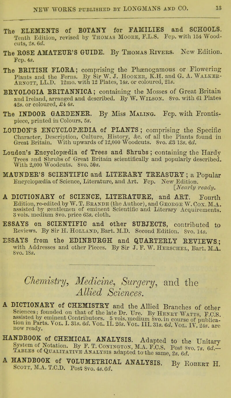 The ELEMENTS of BOTANY for FAMILIES and SCHOOLS. Tenth Edition, revised by Thomas Moore, F.L.S. Fop. with 154 Wood- cuts, 2s. The ROSE AMATEUR'S GUIDE. By Thomas Rivers. New Edition. Fep. 4s. The BRITISH FLORA; comprising the Phaenogamous or Flowering Plants and the Ferns. By Sir W. J. Hooker, K.H. and G. A. Walker- Arnott, LL.D. 12rao. with 12 Plates, 14*. or coloured, 21s. BRYOLOGIA BRITANNICA; containing the Mosses of Great Britain and Ireland, arranged and described. By W. Wilson. 8vo. with 61 Plates 42s. or coloured, £4 4s. The INDOOR GARDENER. By Miss Maling. Fcp. with Frontis- piece, printed in Colours, 5s. LOUDON'S ENCYCLOPAEDIA of PLANTS ; comprising the Specific Character, Description, Culture, History, &c. of all the Plants found in Great Britain. With upwards of 12,000 Woodcuts. 8vo. £3 13s. 6c?. London's Encyclopaedia of Trees and Shruhs ; containing the Hardy Trees nnd Shrubs of Great Britain scientifically and popularly described. With 2,000 Woodcuts. Svo. 50s. MAUNDER'S SCIENTIFIC and LITERARY TREASURY ; a Popular Encyclopaedia of Science, Literature, and Art. Fcp. New Edition. [Nearly ready. A DICTIONARY of SCIENCE, LITERATURE, and ART. Fourth Edition, re-edited by W. T. Brande (the Author), and George W. Cox. M.A. assisted by gentlemen of eminent Scientific and Literary Acquirements. 3 vols, medium 8vo. price 63s. cloth. ESSAYS on SCIENTIFIC and other SUBJECTS, contributed to Reviews. By Sir H. Holland, Bart. M.D. Second Edition. Svo. 14s. ESSAYS from the EDINBURGH and QUARTERLY REVIEWS; with Addresses and other Pieces. By Sir J. F. W. Herschel, Bart. M.A. Svo. ISs. Chemistry, Medicine, Surgery, and the Allied Sciences. A DICTIONARY of CHEMISTRY and the Allied Branches of other Sciences; founded on that of the late Dr. Ure. Bv Henry Watts F C S assisted by eminent Contributors. 5 vols, medium Svo. in course of publica- tion m Parts. Vol. I. 31s. 6d. Vol. II. 26s. Vol. HI. 31s. 6d. Vol. IV 24s are now ready. u HANDBOOK of CHEMICAL ANALYSIS. Adapted to the Unitary System of Notation. By F. T. Conington, M.A. F.C.S. Post Svo 7s 6d- Tables of Qualitative Analysis adapted to the same, 2s cJ A HANDBOOK of VOLUMETRICAL ANALYSIS. By Eobert H Scott, M.A.T.C.D. Post Svo. 4s. Gd. 7