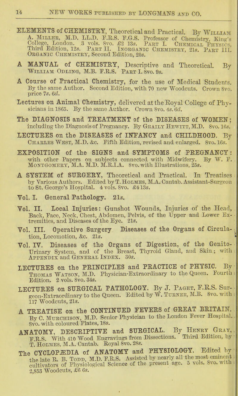ELEMENTS of CHEMISTRY, Theoretical and Practical. By Willi \ m A. Miller, M.D. LL.D. F.R.S. F.G.S. Professor of Chemistry, Kin- College, London. 3 vols. 8vo. £2 13s. Part I. Chemical Physics. Third Edition, 12s. Part II. Inorganic Chemistry, 2l«. Part III. Organic Chemistry, Second Edition, 20s. A MANUAL of CHEMISTRY, Descriptive and Theoretical. By William Odling, M.B. E.R.S. Part 1.8vo. 9s. A Course of Practical Chemistry, for the use of Medical Student?. By the same Author. Second Edition, with 70 new Woodcuts. Crown Svo. price 7s. 6d. Lectures on Animal Chemistry, delivered at the Royal College of Phy- sicians in 1865. By the same Author. Crown 8vo. 4s. 6c£. The DIAGNOSIS and TREATMENT of the DISEASES of WOMEN; including the Diagnosis of Pregnancy. By Graily Hewitt, M.D. 8vo. 16s. LECTURES on the DISEASES of INFANCY and CHILDHOOD. By Charles West, M.D. &c. Pifth Edition, revised and enlarged. 8vo. 16s. EXPOSITION of the SIGNS and SYMPTOMS of PREGNANCY: with other Papers on subjects connected with Midwifery. By W. F. Montgomery, M.A. M.D. M.R.I.A. 8vo. with Illustrations, 25s. A SYSTEM of SURGERY, Theoretical and Practical. In Treatises by Various Authors. Edited by T. Holmes, M.A. Cantab. Assistant-Surgeon to St. George's Hospital. 4 vols. 8vo. £413s. Vol. I. General Pathology. 21s. Vol. II. Local Injuries: Gunshot Wounds, Injuries of the Head, Back, Face, Neck, Chest, Abdomen, Pelvis, of the Upper and Lower Ex- tremities, and Diseases of the Eye. 21s. Vol. III. Operative Surgery Diseases of the Organs of Circula- tion, Locomotion, &c. 21s. Vol. IV. Diseases of the Organs of Digestion, of the Genito- urinary System, and of the Breast, Thyroid Gland, and Skin; with Appendix and General Index. 30s. LECTURES on the PRINCIPLES and PRACTICE of PHYSIC. By Thomas Watson, M.D. Physician-Extraordinary to the Queen. Fourth Edition. 2 vols. 8vo. 34s. LECTURES on SURGICAL PATHOLOGY. By J. Paget, F.R.S. Sur- geon-Extraordinary to the Queen. Edited by W. Turner, M.B. 8vo. with 117 Woodcuts, 21s. A TREATISE on the CONTINUED FEVERS of GREAT BRITAIN. By C. Mtjrchison, M.D. Senior Physician to the Loudon Fever Hospital. Svo. with coloured Plates, 18s. ANATOMY, DESCRIPTIVE and SURGICAL. By Henry Gray, F.R.S. With 410 Wood Eugravings from Dissections. Third Edition, by T. Holmes, M.A. Cantab. Royal Svo. 28s. The CYCLOPJEDIA of ANATOMY and PHYSIOLOGY. Edited by the late R. B. Todd, M.D. F.R.S. Assisted by nearly all the most; eminent cultivators of Physiological Science of the present age. 5 vols. Svo. with 2,853 Woodcuts, £6 6s.