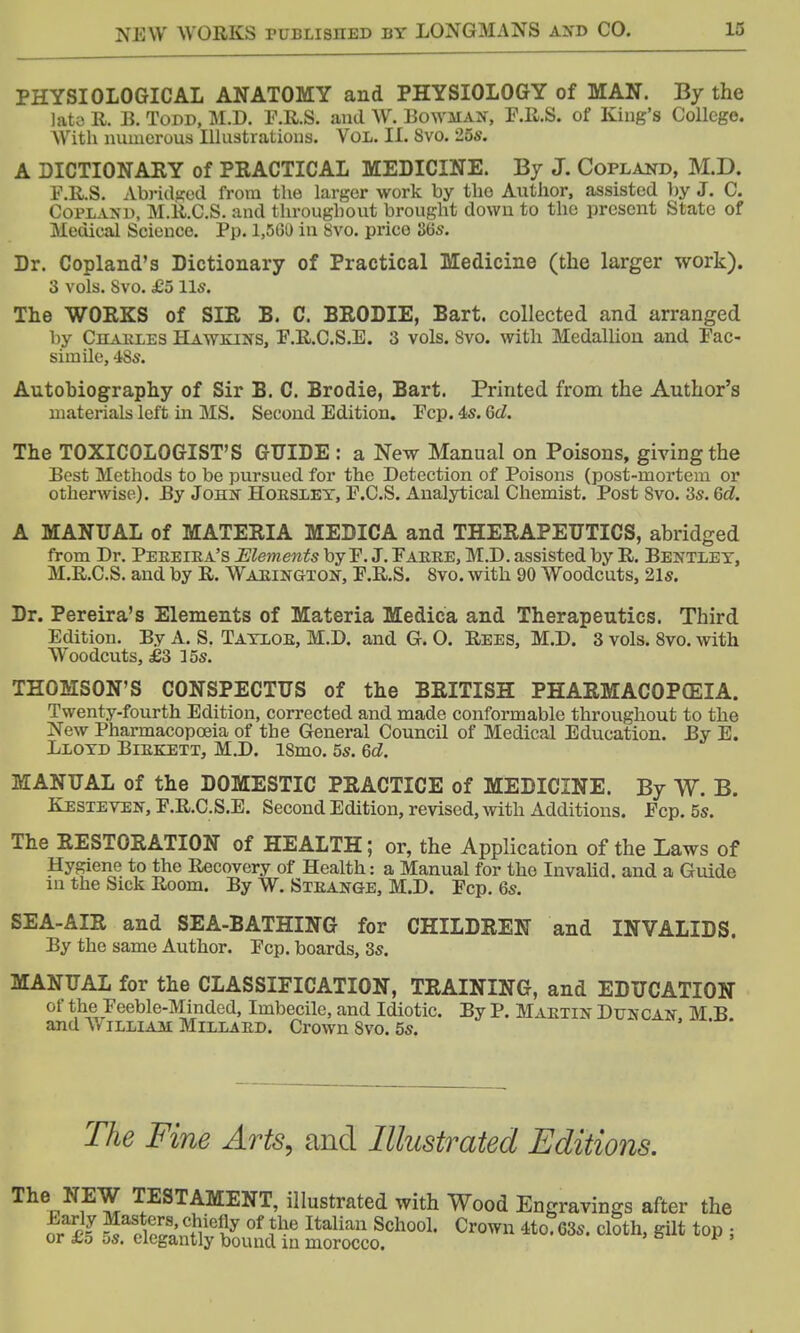 PHYSIOLOGICAL ANATOMY and PHYSIOLOGY of MAN. By the lata R. B. Todd, M.D. F.R.S. and W. Bowman, F.R.S. of King's College. With numerous Illustrations. Vol. II. Svo. 25s. A DICTIONARY of PRACTICAL MEDICINE. By J. Copland, M.D. F.R.S. Abridged from the larger work by the Author, assisted by J. C. Copland, M.R.C.S. and throughout brought down to the present State of Medical Science. Pp. 1,501) in Svo. price 86s. Dr. Copland's Dictionary of Practical Medicine (the larger work). 3 vols. Svo. £5 lis. The WORKS of SIR B. C. BRODIE, Bart, collected and arranged by Charles Hawkins, F.R.C.S.E. 3 vols. Svo. with Medallion and Fac- simile, 4Ss. Autobiography of Sir B. C. Brodie, Bart. Printed from the Author's materials left in MS. Second Edition. Fcp. 4s. 6d. The TOXICOLOGIST'S GUIDE : a New Manual on Poisons, giving the Best Methods to be pursued for the Detection of Poisons (post-mortem or otherwise). By John Hoesley, F.C.S. Analytical Chemist. Post Svo. 3s. 6d. A MANUAL of MATERIA MEDICA and THERAPEUTICS, abridged from Dr. Peeeira's Elements by F. J. Faere, M.D. assisted by R. Bentlet, M.R.C.S. and by R. Waeington, F.R.S. 8vo. with 90 Woodcuts, 21s. Dr. Pereira's Elements of Materia Medica and Therapeutics. Third Edition. By A. S. Tatloe, M.D. and G. O. Rees, M.D. 3 vols. 8vo. with Woodcuts, £3 ]5s. THOMSON'S CONSPECTUS of the BRITISH PHARMACOPEIA. Twenty-fourth Edition, corrected and made conformable throughout to the New Pharmacopoeia of the General Council of Medical Education. By E. Lloyd Birkett, M.D. ISmo. 5s. 6d. MANUAL of the DOMESTIC PRACTICE of MEDICINE. By W. B. Kesteven, F.R.C.S.E. Second Edition, revised, with Additions. Fcp. 5s. The RESTORATION of HEALTH; or, the Application of the Laws of Hygiene to the Recovery of Health: a Manual for the Invalid, and a Guide m the Sick Room. By W. Steange, M.D. Fcp. 6s. SEA-AIR and SEA-BATHING for CHILDREN and INVALIDS. By the same Author. Fcp. boards, 3s. MANUAL for the CLASSIFICATION, TRAINING, and EDUCATION of the Feeble-Minded, Imbecile, and Idiotic. By P. Maetin Duncan M B and W illiau Millard. Crown Svo. 5s. The Fine Arts, and Illustrated Editions. The,N1E^ TESTAMENT, illustrated with Wood Engravings after the S XaSS5„Cftie?? °f ?he ItaUaU Scl1001' Cr0W *to G3S. cloth, gilt top ; or £o 5s. elegantly bound m morocco.