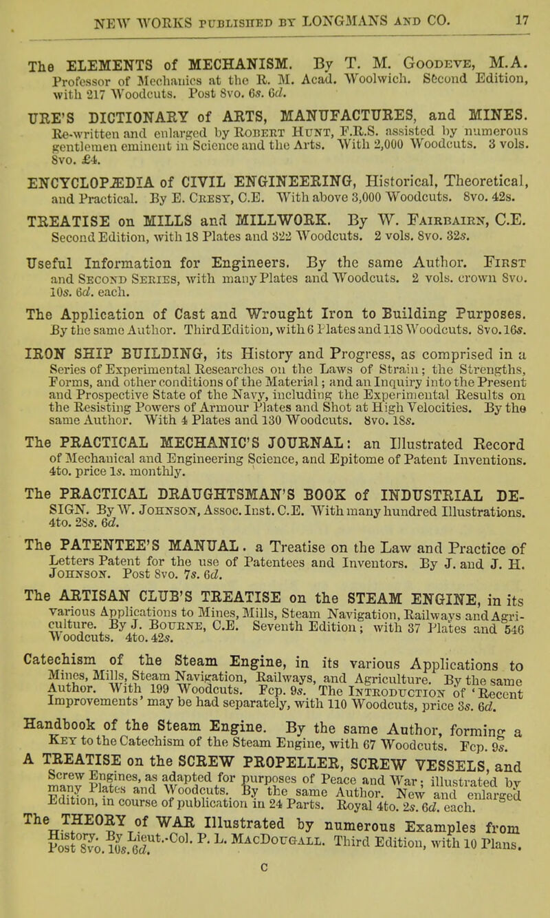 The ELEMENTS of MECHANISM. By T. M. Goodeve, M.A. Professor of Mechanics at the R. M. Acad. Woolwich. Second Edition, with 217 Woodcuts. Post 8vo. 6s. Gd. URE'S DICTIONARY of ARTS, MANUFACTURES, and MINES. Re-written and enlarged by Robert Hunt, F.R.S. assisted by numerous gentlemen eminent iii Science and the Arts. With 2,000 Woodcuts. 3 vols. Svo. £4. ENCYCLOPEDIA of CIVIL ENGINEERING, Historical, Theoretical, and Practical. By E. Crest, C.E. With above 3,000 Woodcuts. 8vo. 42s. TREATISE on MILLS and MILLWORK. By W. Fairbairn, C.E. Second Edition, with 18 Plates and 322 Woodcuts. 2 vols. Svo. 32s. Useful Information for Engineers. By the same Author. First and Second Series, with many Plates and Woodcuts. 2 vols, crown Svo. 10s. Gd. each. The Application of Cast and Wrought Iron to Building Purposes. By the same Author. Third Edition, with 6 Hates and US Woodcuts. Svo. 16s. IRON SHIP BUILDING, its History and Progress, as comprised in a Series of Experimental Researches on the Laws of Strain; the Strengths, Porms, and other conditions of the Material; and an Inquiry into the Present and Prospective State of the Navy, including the Experimental Results on the Resisting Powers of Armour Plates and Shot at High Velocities. By the same Author. With 4 Plates and 130 Woodcuts. Svo. 18s. The PRACTICAL MECHANIC'S JOURNAL: an Illustrated Kecord of Mechanical and Engineering Science, and Epitome of Patent Inventions. 4to. price Is. monthly. The PRACTICAL DRAUGHTSMAN'S BOOK of INDUSTRIAL DE- SIGN. By W. Johnson, Assoc. Inst. C.E. With many hundred Illustrations. 4to. 2Ss. Gd. The PATENTEE'S MANUAL . a Treatise on the Law and Practice of Letters Patent for the use of Patentees and Inventors. By J. and J. H. Johnson. Post Svo. 7s. Gd. The ARTISAN CLUB'S TREATISE on the STEAM ENGINE, in its various Applications to Mines, Mills, Steam Navigation, Railwavs and Agri- culture. By J. Bourne, C.E. Seventh Edition; with 37 Plates and 546 vY oodcuts. 4to. 42s. Catechism of the Steam Engine, in its various Applications to Mines, Mills Steam Navigation, Railways, and Agriculture. By the same Author. With 199 Woodcuts. Fcp. 9s. The Introduction of 'Recent Improvements may be had separately, with 110 Woodcuts, price 3s. Gd. Handhook of the Steam Engine. By the same Author, forming a Key to the Catechism of the Steam Engine, with 67 Woodcuts. Fcp. 9s. A TREATISE on the SCREW PROPELLER, SCREW VESSELS, and Screw Engines, as adapted for purposes of Peace and War • illustrated bv many Plates and Woodcuts. By the same Author. New and X«S Edition, in course of publication in 24 Parts. Royal 4to 2s Gd each The THEORY of WAR Illustrated hy numerous Examples from ?<5t8?o ?0ys 6JUt,C01, P L' MacDougali- TWrd Edition, with 10 Plans.