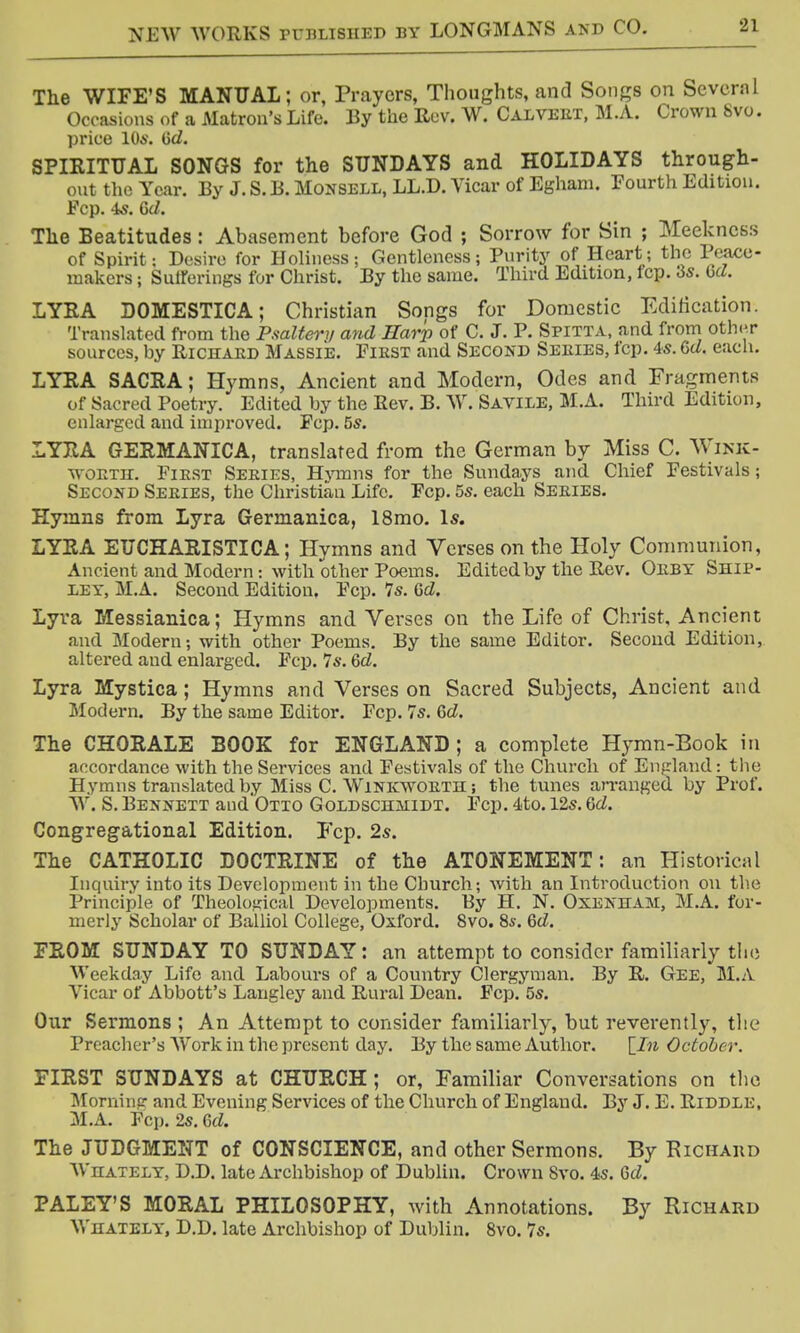 The WIFE'S MANUAL; or, Prayers, Thoughts, and Songs on Several Occasions of a Matron's Life. By the Rev. W. Calvert, M.A. Crown 8vo. price 106. iid. SPIRITUAL SONGS for the SUNDAYS and HOLIDAYS through- out the Year. By J. S. B. MOKSBLL, LL.D. Vicar of Egham. Fourth Edition. Fcp. is. 6d. The Beatitudes : Abasement before God ; Sorrow for Sin ; Meekness of Spirit: Desire for Holiness 5 Gentleness 5 Purity of Heart; the Peace- makers ; Sutferings for Christ. By the same. Third Edition, Icp. 3s. 6d. LYRA DOMESTICA; Christian Songs for Domestic Edification. Translated from the Psaltery and Harp of C. J. P. Spitta, and from other sources, by Richard Massie. First and Second Series, fop. 4s. 6d. each. LYRA SACRA; Hymns, Ancient and Modern, Odes and Fragments of Sacred Poetry. Edited by the Rev. B. W. Savile, M.A. Third Edition, enlarged and improved. Fcp. 5s. LYRA GERMANICA, translated from the German by Miss C. Wink- worth. First Series, Hymns for the Sundays and Chief Festivals; Second Series, the Christian Life. Fcp. 55. each Series. Hymns from Lyra Germanica, 18mo. Is. LYRA EUCHARISTICA; Hymns and Verses on the Holy Communion, Ancient and Modern: with other Poems. Edited by the Rev. Oeby Ship- ley, M.A. Second Edition, Fcp. 7s. 6d. Lyra Messianica; Hymns and Verses on the Life of Christ, Ancient and Modern; with other Poems. By the same Editor. Second Edition, altered and enlarged. Fcp. 7s. 6d. Lyra Mystica; Hymns and Verses on Sacred Subjects, Ancient and Modern. By the same Editor. Fcp. 7s. 6d. The CHORALE BOOK for ENGLAND ; a complete Hymn-Book in accordance with the Services and Festivals of the Church of England: the Hymns translated by Miss C. Winkworth ; the tunes arranged by Prof. W. S. Bennett and Otto Goldschmidt. Fcp. 4to. 12s. 6d. Congregational Edition. Fcp. 2s. The CATHOLIC DOCTRINE of the ATONEMENT: an Historical Inquiry into its Development in the Church; with an Introduction on the Principle of Theological Developments. By H. N. Oxenham, M.A. for- merly Scholar of Balliol College, Oxford. 8vo. 8s. Qd. FROM SUNDAY TO SUNDAY: an attempt to consider familiarly the Weekday Life and Labours of a Country Clergyman. By R. Gee, M.A Vicar of Abbott's Langley and Rural Dean. Fcp. 5s. Our Sermons ; An Attempt to consider familiarly, but reverently, the Preacher's Work in the present day. By the same Author. October. FIRST SUNDAYS at CHURCH; or, Familiar Conversations on the Morninp- and Evening Services of the Church of England. By J. E. Riddle. M.A. Fcp. 2s. 6d. The JUDGMENT of CONSCIENCE, and other Sermons. By Richard Whately, D.D. late Archbishop of Dublin. Crown Svo. 4s. Gd. PALEY'S MORAL PHILOSOPHY, with Annotations. By Richard Whately, D.D. late Archbishop of Dublin. 8vo. 7s.