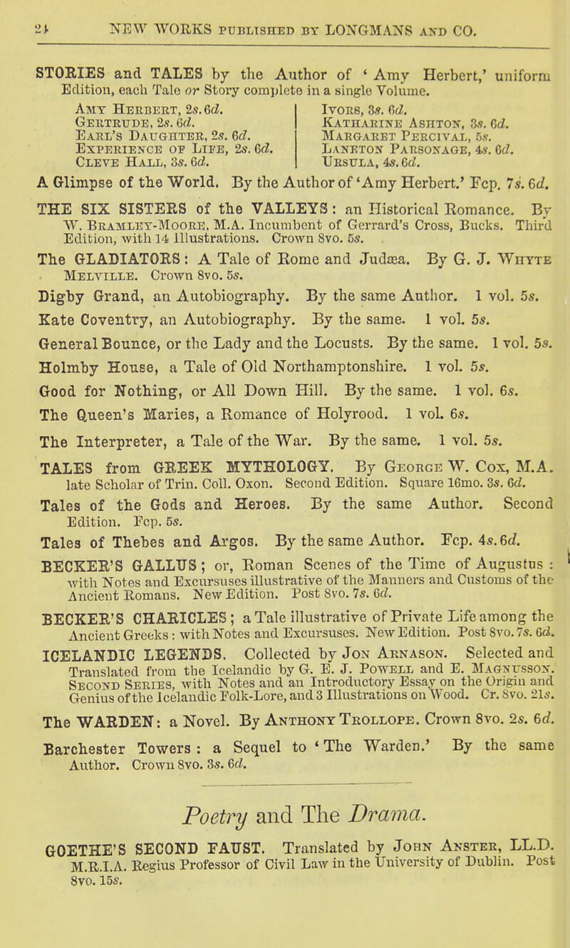 STORIES and TALES by the Author of * Amy Herbert,' uniform Edition, each Talc or Story complete in a single Volume. A Glimpse of the World. By the Author of 'Amy Herbert.' Fcp. 7*. 6d. THE SIX SISTERS of the VALLEYS : an Historical Romance. By W. Bramley-Moore, M.A. Incumbent of Gerrard's Cross, Bucks. Third Edition, with 14 Illustrations. Crown 8vo. 5s. The GLADIATORS: A Tale of Eome and Judaja. By G. J. Whyte Melville. Crown 8vo. 5s. Digby Grand, an Autobiography. By the same Author. 1 vol. 5s. Kate Coventry, an Autobiography. By the same. 1 vol. 5s. General Bounce, or the Lady and the Locusts. By the same. 1 vol. 5s. Holmby House, a Tale of Old Northamptonshire. 1 vol. 5s. Good for Nothing, or All Down Hill. By the same. 1 vol. 6s. The Queen's Maries, a Romance of Holyrood. 1 voL 6s. The Interpreter, a Tale of the War. By the same. 1 vol. 5s. TALES from GREEK MYTHOLOGY. By George W. Cox, M.A. late Scholar of Trim Coll. Oxon. Second Edition. Square 16mo. 3s. Gd. Tales of the Gods and Heroes. By the same Author. Second Edition. Fcp. 5s. Tales of Thebes and Argos. By the same Author. Fcp. 4s.ed. BECKER'S GALLTJS; or, Roman Scenes of the Time of Augustus : with Notes and Excursuses illustrative of the Manners and Customs of the Ancient Romans. New Edition. Post 8vo. 7s. Gd. BECKER'S CHARICLES; a Tale illustrative of Private Life among the Ancient Greeks: with Notes and Excursuses. New Edition. Post 8vo. 7s. Gd. ICELANDIC LEGENDS. Collected by Jon Arnason. Selected and Translated from the Icelandic by G. E. J. Powell and E. Magnusson. Second Series, with Notes and an Introductory Essay on the Origin and Genius of the Icelandic Folk-Lore, and 3 Illustrations on Wood. Cr. Svo. 21s. The WARDEN: a Novel. By AnthonyTrollope. Crown 8vo. 2s. 6d. Barchester Towers : a Sequel to * The Warden.' By the same Author. Crown Svo. 3s. Gd. GOETHE'S SECOND FAD ST. Translated by John Anster, LL.D. M.R.I.A. Regius Professor of Civil Law in the University of Dublin. Post Amy Herbert, 2s. Gd. Gertrude, 2s. Gd. Earl's Daughter, 2s. Gd. Experience oe Life, 2s. Gd. Cleve Hall, 3s. Gd. Ivors, 3s. Gd. Katharine Ashton, 3s. Gd. Margaret Percival, 5s. Laneton Parsonage, 4s. Gd. Ursula, 4s. Gd. Poetry and The Drama.