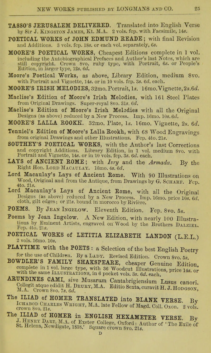 TASSO'S JERUSALEM DELIVERED. Translated into English Verse by Sir J. Kingston James, Kt. M.A. 2 vols. fcp. with Facsimile, 14*. POETICAL WORKS of JOHN EDMUND READE; with final Revision and Additions. 3 vols. fcp. 18s. or each vol. separately, 6s. MOORE'S POETICAL WORKS, Cheapest Editions complete in 1 vol. including the Autobiographical Prefaces and Author's last Notes, which are still copyright. Crown 8vo. ruby type, with Portrait, 6s. or People's Edition, in larger type, 12s. 6d. Moore's Poetical Works, as above, Library Edition, medium 8vo. with Portrait and Vignette, 14s. or in 10 vols. l'cp. 3s. (id. each. MOORE'S IRISH MELODIES, 32mo.Portrait, Is. 16mo.Vignette,2s.6d. Maclise's Edition of Moore's Irish Melodies, with 161 Steel Plates from Original Drawings. Super-royal 8vo. 31s. Gd. Maclise's Edition of Moore's Irish Melodies with all the Original Designs (as above) reduced by a New Process. Imp. l6mo. 10s. 6d. MOORE'S LALLA ROOKE. 32mo. Plate, Is. 16mo. Vignette, 2s. 6d. Tenniel's Edition of Moore's Lalla Rookh, with 68 Wood Engravings from original Drawings and other Illustrations. Fcp. 4to. 21s. SOUTHEY'S POETICAL WORKS, with the Author's last Corrections and copyright Additions. Library Edition, in 1 vol. medium 8vo. with Portrait and Vignette, 14s. or in 10 vols. fcp. 3s. 6d. each. LAYS of ANCIENT ROME; with Ivry and the Armada. By the Right Hon. Lord Macaulay. 16mo. 4s. 6d. Lord Macaulay's Lays of Ancient Rome. With 90 Illustrations on Wood, Original and from the Antique, from Drawings by G. Schaef. Fcp 4to. 21s. Lord Macaulay's Lays of Ancient Rome, with all the Original Designs (as above) reduced by a New Process. Imp. l6mo. price 10s 6d cloth, gilt edges; or 21s. bound in morocco by Riviere. POEMS. By Jean Ingelow. Eleventh Edition. Fcp. 8vo. 5s. Poems by Jean Ingelow. A New Edition, with nearly 100 Illustra- tions by Eminent Artists, engraved on Wood by the Brothers Da.lziel l(cp. 4to. 21 s. POETICAL WORKS of LETITIA ELIZABETH LANDON (LED 2 vols. 16mo, 10s. v ' *' PLAYTIME with the POETS : a Selection of the best English Poetry for the use of Children. By a Lady. Revised Edition. Crown 8vo 5s BOWDLER'S FAMILY SHAKSPEARE, cheaper Genuine Edition complete in 1 vol. large type, with 36 Woodcut Illustrations, price 14s or with the same Illustrations, in 6 pocket vols. 3s. 6d. each ARUNDINES CAMI, sive Musarum Cantabrigiensium Lusus canori SffttSSrAf*M,A- Editi0Sexta'curavitH-J'H0DGS0*: The ILIAD of HOMER TRANSLATED into BLANK VERSE Bv crSvn 8voC2nis.ELI2S Wbight- M'A'late ™™ of Magd. Coll. Oxon. 2 vols. The ILIAD of HOMER in ENGLISH HEXAMETER VERSE Bv J. Henry Dakt M.A. of Exeter College, Oxford: Author of 'The Exile of St. Helena, Newdigate, 1838.* Square crown 8vo?21s. D