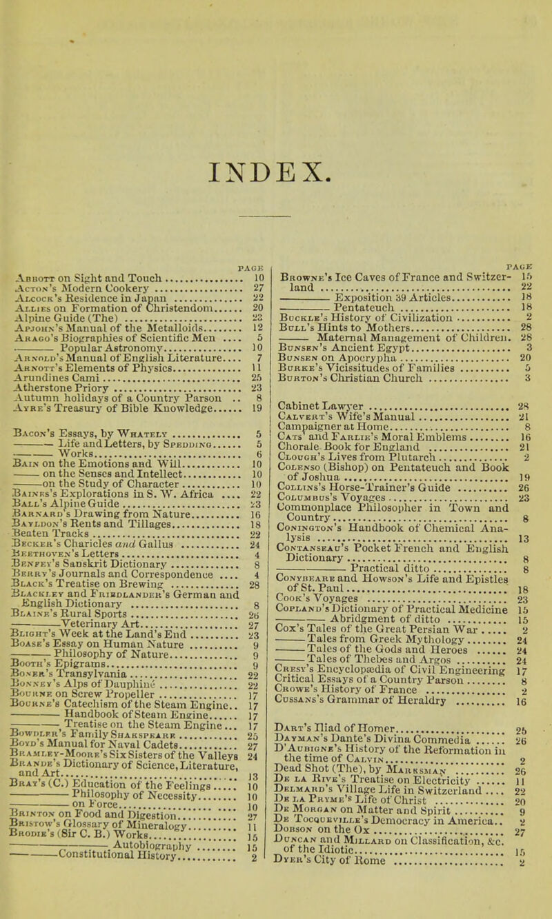 INDEX PA UK AnnoTT on Sight and Touch 10 Acton's Modern Cookery 27 Alcock's Residence in Japan 22 Allies on Formation of Christendom 20 Alpine Guide (The) 23 Apjohn's Manual of the Metalloids 12 Akago's Biographies of Scientific Men .... 5 Popular Astronomy 10 Arnold's Manual of English Literature 7 Aknott's Elements of Physics U Arundines Cami 25 Atherstone Priory 23 Autumn holidays of a Country Parson .. 8 . Vyre's Treasury of Bible Knowledge 19 Bacon's Essays, by Whately 5 Life andLetters, by Speddino 5 Works 6 Bain on the Emotions and Will 10 on the Senses and Intellect 10 on the Study of Character 10 Bainrs's Explorations in S. W. Africa .... 22 Ball's Alpine Guide 23 Barnard's Drawing from Nature 16 Bayldon's Rents and Tillages 18 Beaten Tracks 22 Becker's Charicles and Gallus 24 Beethoven's Letters 4 Benfey's Sanskrit Dictionary 8 Berry's Journals and Correspondence .... 4 Black's Treatise on Brewing 28 Blacki.ey and Fribdlander's German and English Dictionary 8 Blaine's Rural Sports 26 Veterinary Art 27 Blight's Week at the Land's End 23 Boase's Essay on Human Nature 9 Philosophy of Nature 9 Booth's Epigrams 9 Bo.vkr's Transylvania 22 Bon n b y's Alps of Duuphiut- 22 Bourne on Screw Propeller 17 Bourne's Catechism of the Steam Engine.. 17 Handbook of Steam Engine 17 — Treatise on the Steam Engine... 17 Bowdlpr s Family Shakspkark 20 Boyd s Manual for Naval Cadets 27 Br amle y-Moork's Six Sisters of the Valleys 24 Brands s Dictionary of Science, Literature, and Art 13 Bray's (C.) Education of the Feelings'10 Philosophy of Necessity 10 on Force ]q jjrinton on Food and Digestion... Bristow's Glossary of Minerah>v Brodik's (Sir C. B.) Works — ■ Autobiography Constitutional History... PAGE Browne's Ice Caves of France and Switzer- 15 land 22 Exposition 39 Articles 18 . Pentateuch 18 Buckle's History of Civilization 2 Bull's Hints to Mothers 28 Maternal Management of Children. 28 Bunsen's Ancient Egypt 3 Bunsen on Apocrypha 20 Burke's Vicissitudes of Families 5 Burton's Christian Church 3 Cabinet Lawyer 28 Calvert's Wife's Manual 21 Campaigner at Home 8 Cats' and Farlie's Moral Emblems 16 Chorale Book for England 21 Clough's Lives from Plutarch 2 Colenso (Bishop) on Pentateuch and Book of Joshua 19 Collins's Horse-Trainer's Guide 26 Columbus's Voyages 23 Commonplace Philosopher in Town and Country 8 Conington's Haudbook of Chemical Ana- lysis 13 Contanseau's Pocket French and English Dictionary 8 Practical ditto 8 Conybeare and Howson's Life and Epistles of St. Paul is Cook's Voyages 23 Copland's Dictionary of Practical Medicine 15 Abridgment of ditto 15 Cox's Tales of the Great Persian War 2 Tales from Greek Mythology 24 . Tales of the Gods and Heroes 24 Tales of Thebes and Argos 24 Crest's Encyclopsedia of Civil Engineering 17 Critical Essays of a Country Parson 8 Crowe's History of France 2 Cussans's Grammar of Heraldry 16 Dart's Hiad of Homer 25 Dayman's Dante's Divina Commedia .!!!!! 26 D'Aubione's History of the Reformation in the time of Calvin 2 Dead Shot (The), by Marksman 26 Dk la Rive's Treatise on Electricity H Delmaud's Village Life in Switzerland .... 22 De la Pryme's Life of Christ 20 Dk Morgan on Matter and Spirit 9 Dk Tocquevillk's Democracy in America.. 2 Doiison on the Ox 27 Duncan and Millard on Classification' &c* of the Idiotic i>j Dyer's City of Rome 2