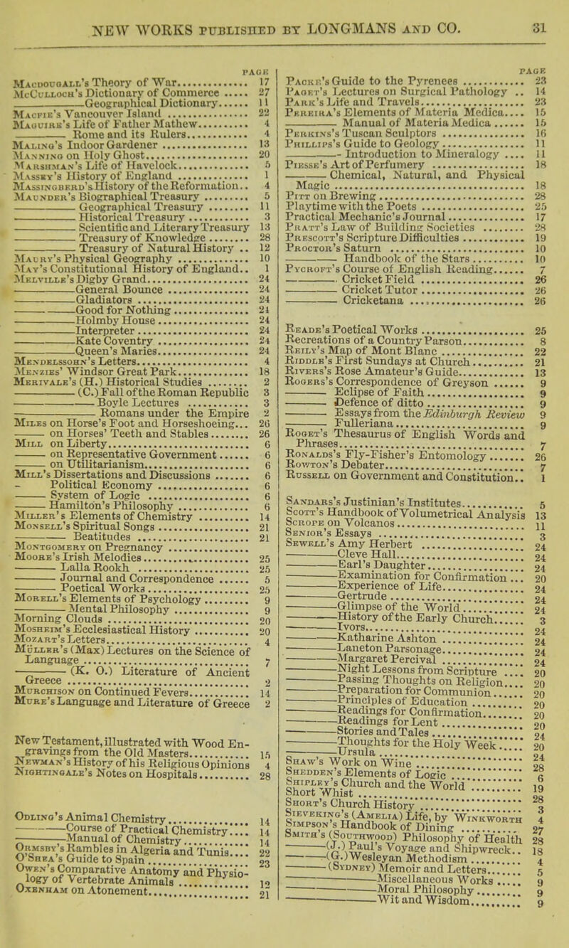 page Macuoi-oall's Theory of War 17 McCilloch's Dictionary of Commerce 27 Geographical Dictionary U Mai-pie's Vancouver Island 22 Maul-irk's Life of Father Mathew 4 Rome and its Rulers 4 Mai.i.no's Indoor Gardener 13 M anning on Holy Ghost 20 Makshman's Life of Havelock 6 Massky's History of England 1 Massingbkrd's. History of the Reformation.. 4 Maunder's Biographical Treasury 5 Geographical Treasury 11 . Historical Treasury 3 Scientific and Literary Treasury 13 Treasury of Knowledge 28 Treasury of Natural History .. 12 Mai m's Physical Geography 10 May's Constitutional History of England.. 1 Melville's Digby Grand 24 General Bounce 24 Gladiators 24 Good for Nothing 24 Holmby House 24 Interpreter 24 Kate Coventry 24 Queen's Maries 24 Mendelssohn's Letters 4 Mi:.\ zies' Windsor Great Park 18 Merivale's (H.) Historical Studies 2 (C.) Fall of the Roman Republic 3 Boyle Lectures 3 Romans under the Empire 2 Miles on Horse's Foot and Horseshoeing... 20 on Horses' Teeth and Stables 26 Mill on Liberty 6 on Representative Government 6 on Utilitarianism 6 Mill's Dissertations and Discussions 6 Political Economy 6 System of Logic 6 Hamilton's Philosophy 6 Miller's Elements of Chemistry 14 Monsell's Spiritual Songs 21 Beatitudes 21 Montgomery on Pregnancy Moore's Irish Melodies 25 Lalla Rookh 25 Journal and Correspondence 5 Poetical Worka 25 Morell's Elements of Psychology 9 ■ Mental Philosophy 9 Morning Clouds 20 Mosheim's Ecclesiastical History 20 Mozart's Letters 4 Ml-llbr's (Max) Lectures on the Science of Language 7 —— (K. O.) Literature of Ancient Greece 2 Mcrchison on Continued Fevers 14 Ml-re's Language and Literature of Greece 2 New Testament, illustrated with Wood En- gravings from the Old Masters 15 Newman s History of his Religious Opinions 4 Nightingale's Notes on Hospitals 28 Odlino's Animal Chemistry 14 Course of Practical Chemistryu - -Manual of Chemistry 14 Ormsby s Rambles in Algeria and Tunis.... 22 <J Shea s Guide to Spain ... 21 Owen's Comparative Anatomy and Physio- logy of Vertebrate Animals . uuiI1>bl° .„ O-tbnham on Atonement ..*. 21 page Packi.'s Guide to the Pyrenees 23 Paoet's Lectures on Surgical Pathology .. 14 Park's Life and Travels 23 Pkkeiiia's Elements of Materia Medica.... 15 Manual of Materia Medica 15 Perkins's Tuscan Sculptors 16 Phillips's Guide to Geology 11 Introduction to Mineralogy .... 11 Piesse's Art of Perfumery 18 Chemical, Natural, and Physical Magic 18 Pitt on Brewing 28 Playtime with the Poets 25 Practical Mechanic's Journal 17 Pratt's Law of Building Societies 28 Puescott's Scripture Difficulties 19 Proctor's Saturn 10 Handbook of the Stars 10 Pycroi-t's Course of English Reading 7 Cricket Field 26 Cricket Tutor 26 Cricketana 26 Reade's Poetical Works 25 Recreations of a Country Parson 8 Reily's Map of Mont Blanc 22 Riddle's First Sundays at Church 21 Rivers's Rose Amateur's Guide 13 Rogers's Correspondence of Greyson 9 Eclipse of Faith 9 Defence of ditto 9 Essays from the Edinburgh Review 9 Fulleriana 9 Roget's Thesaurus of English Words and Phrases 7 Ronalds's Fly-Fisher's Entomology .!!!!!! 26 Rowton's Debater 7 Russell on Government and Constitution!! 1 Sandars's Justinian's Institutes 5 Scott's Handbook of Volumetrical Analysis 13 ScRorE on Volcanos u Senior's Essays ...3 Sewell's Amy Herbert ........24 Cleve Hall 24 Earl's Daughter .1...!.! 24 Examination for Confirmation . . 20 Experience of Life 24 Gertrude 04 -Glimpse of the World24 History of the Early Church. ' 3 Ivors 24 KatharineAshton ....!!.. 24 LanetonParsonage... . ' 24 Margaret Percivol 24 Night Lessons from Scripture 20 Passing Thoughts on Religion ^0 Preparation for Communion.. . 20 Principles of Education , 20 Readings for Confirmation.. 20 Readings for Lent 9n Stones and Tales ti Thoughts for the Holy Week * 20 Ursula 7?. Shaw s Work on Wine ... f,t Shedden's Elements of Logic « short wft? ™?.tha ^om-:::::::::: J Short's Church History 5 Sieveking'sC Amelia) Life, by Wink worth 4 Simpson s Handbook of Dining 27 Smith s (Southwood) Philosophy of Health 28 HaAS™\s v°yage and Shipwreck.. 18 (G.)Wesleyan Methodism 4 (.Sjydney) Memoir and Letters 5 Miscellaneous Works 9 Moral Philosophy 9 Wit and Wisdom.....'. 9