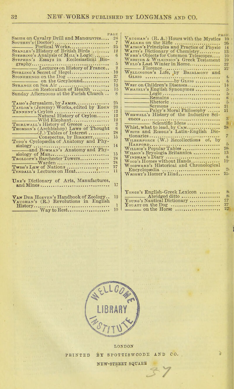 PA<; K Smith on Cavalry Drill and Manoeuvres.... 2H Southev's (Doctor) 7 Poetical Works 25 Stanley's History of British Birds 12 Stedbino's Analysis of Mill's Logic (i Stephen's Essays in .Ecclesiastical Bio- graphy 5 Lectures on History of France.. 2 Stirling's Secret of Hegel 10 Stonehenoe on the Dog 2 on the Greyhound 2 Strange on Sea Air 15 on Restoration of Health 16 Sunday Afternoons at the Parish Church .. 8 Tasso's Jerusalem, by James 25 Taylor's (Jeremy) Works, edited by Eden 20 Tennent's Ceylon » 12 Natural History of Ceylon 12 Wild Elephant 12 Thirlwall's History of Greece 2 Thomson's (Archbishop) Laws of Thought 6 (J.) Tables of Interest 28 Conspectus, by Birkett 15 Todd's Cyclopaedia of Anatomy and Phy- siology U and Bowman's Anatomy and Phy- siology of Man 15 Tkollope's Barchester Towers 24 Warden 24 Twiss's Law of Nations 27 Tyndall's Lectures on Heat 11 Ure's Dictionary of Arts, Manufactures, and Mines 17 Van Der Hoeven's Handbook of Zoology.. 12 Vaughan's (R.) Revolutions in English History 1 Way to Rest 10 TAIil Vaughan's (R. A.) Hours with the Mystics 10 Walker on the Rifle 26 Watson's Principles and Practice of Physic 14 Watts's Dictionary of Chemistry 13 Webb's Objects for Common Telescopes.... 10 Webster & Wilkinson's Greek Testament 10 Weld's Last Winter in Rome 22 Florence n Wellington's Life, by Brialmont and Glkig ,...v 4. by Glkig 4. West on Children's Diseases 14 Whately's English Synonymes 5 Logic 6- Remains t> Rhetoric 6- Sermons 21 Palsy's Moral Philosophy 21 Whewell's History of the Inductive Sci- ences 3 Scientific Ideas 3 Whist, what to lead, by Cam 28 White and Riddle's Latin-English Dic- tionaries 7 Wilberforce (W.) Recollections of, by Harford 5 Willich's Popular Tables 28- Wilson's Bryologia Britannica 13 Windham's Diary *' Wood's Homes without Hands 12- Woodward's Historical and Chronological Encyclopaedia 3- Wrioht's Homer's Iliad 25- Yonoe's English-Greek Lexicon * Abridged ditto Young's Nautical Dictionary 27 Youatt on the Dog 27 on the Horse 2^