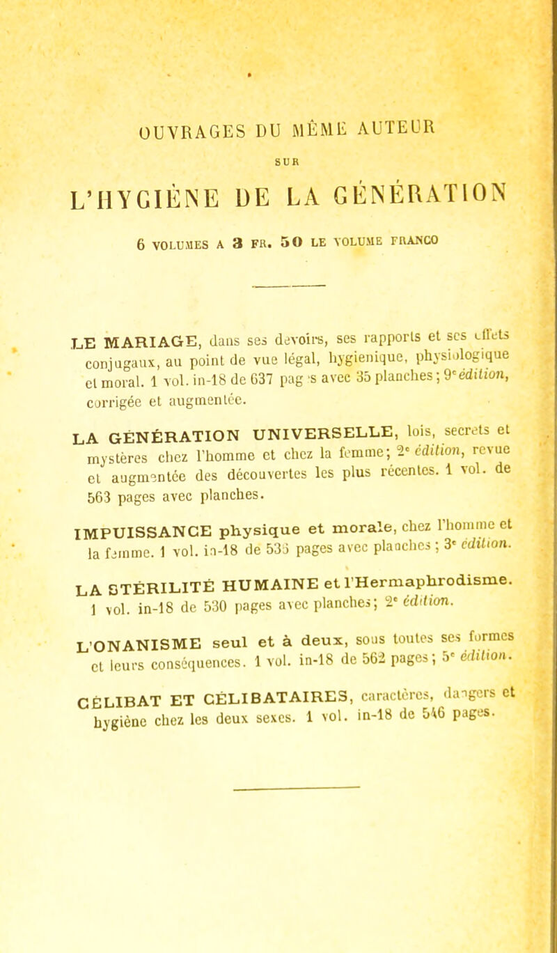 OUVRAGES DU MÊME AUTEUR SUR L'HYGIÈNE DE LA GÉNÉRATION 6 VOLUMES A 3 FR. 50 LE VOLUME FRANCO .LE MARIAGE, dans ses devoirs, ses rapports et ses effets conjugaux, au point de vue légal, hygiénique, physiologique cl moral. 1 vol. in-18 de G37 pag s avec 35 planches; 9eédition, corrigée et augmentée. LA GÉNÉRATION UNIVERSELLE, lois, secrets et mystères chez l'homme et chez la femme; 2« édition, revue et augmentée des découvertes les plus récentes. 1 vol. de 563 pages avec planches. IMPUISSANCE physique et morale, chez l'homme et la femme. 1 vol. in-18 de 538 pages avec planches ; 3« édition. LA STÉRILITÉ HUMAINE et l'Hermaphrodisme. 1 vol. in-18 de 530 pages avec planches; l'édition. L'ONANISME seul et à deux, sous toutes ses formes et leurs conséquences. 1 vol. in-18 de 562 pages; 5' édition; CÉLIBAT ET CÉLIBATAIRES, caractères, dangers et hygiène chez les deux sexes. 1 vol. in-18 de 5*6 pages.