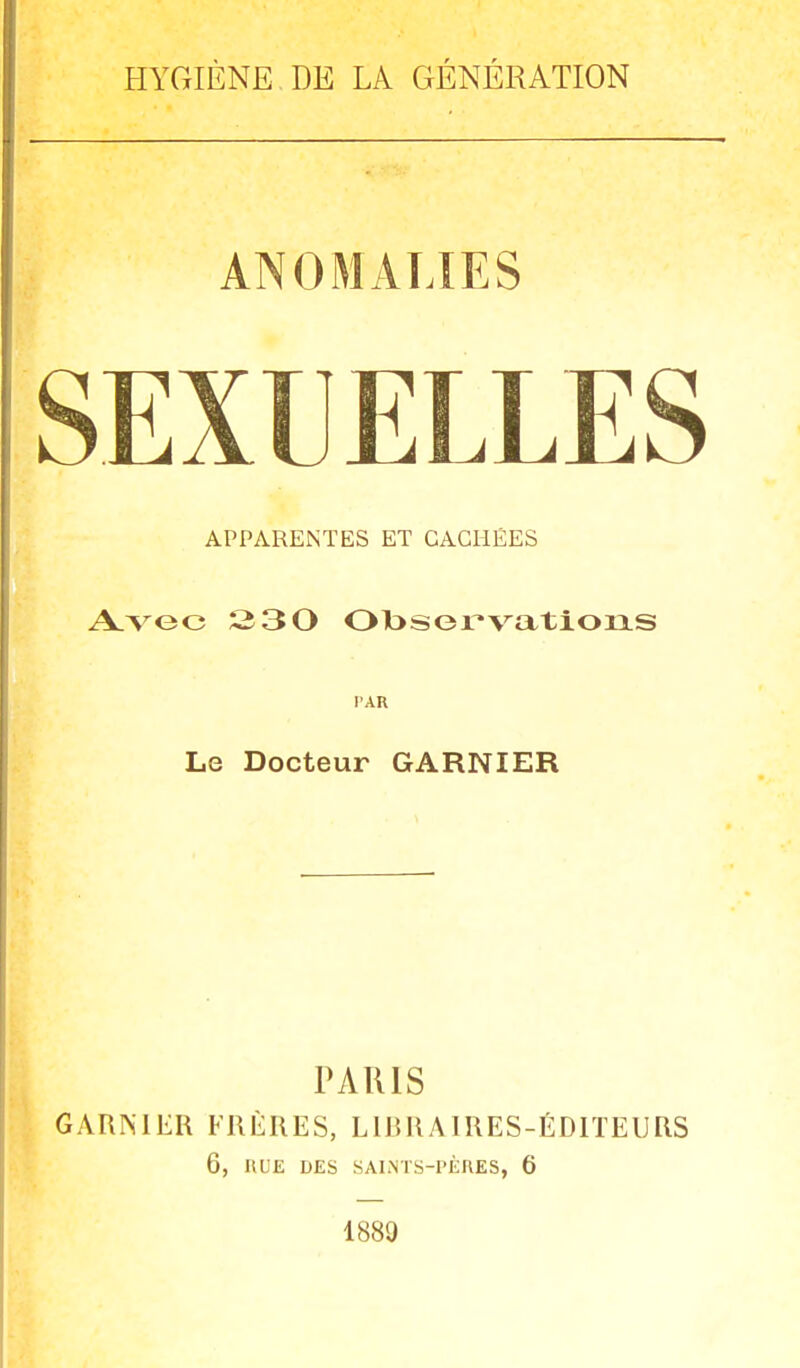 HYGIÈNE DE LA GÉNÉRATION ANOMALIES APPARENTES ET CACHÉES Avec 230 Observations PAR Le Docteur GARNIER PARIS GARNIER FRÈRES, LIBRAIRES-ÉDITEURS 6, H LE DES SAINTS-PÈRES, 6 1889