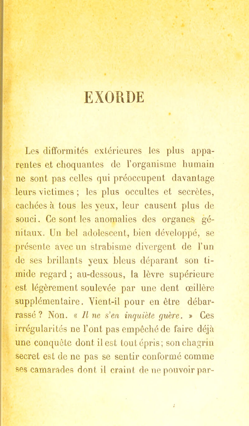 EXORDE Les difformités extérieures les plus appa- rentes e.t choquantes de l'organisme humain ne sont pas celles qui préoccupent davantage leurs victimes ; les plus occultes et secrètes, cachées à tous les yeux, leur causent plus de souci. Ce sont les anomalies des organes gé- nitaux. Un bel adolescent, bien développé, se présente avec un strabisme divergent de l'un de ses brillants yeux bleus déparant son ti- mide regard ; au-dessous, la lèvre supérieure est légèrement soulevée par une dent œillère supplémentaire. Yient-il pour en être débar- rassé? Non. « Il ne s'en inquiète guère. » Ces irrégularités ne l'ont pas empêché de faire déjà une conquête dont il est tout épris; son chagrin secret est de ne pas se sentir conformé comme Ses camarades dont il craint de ne pouvoir par-