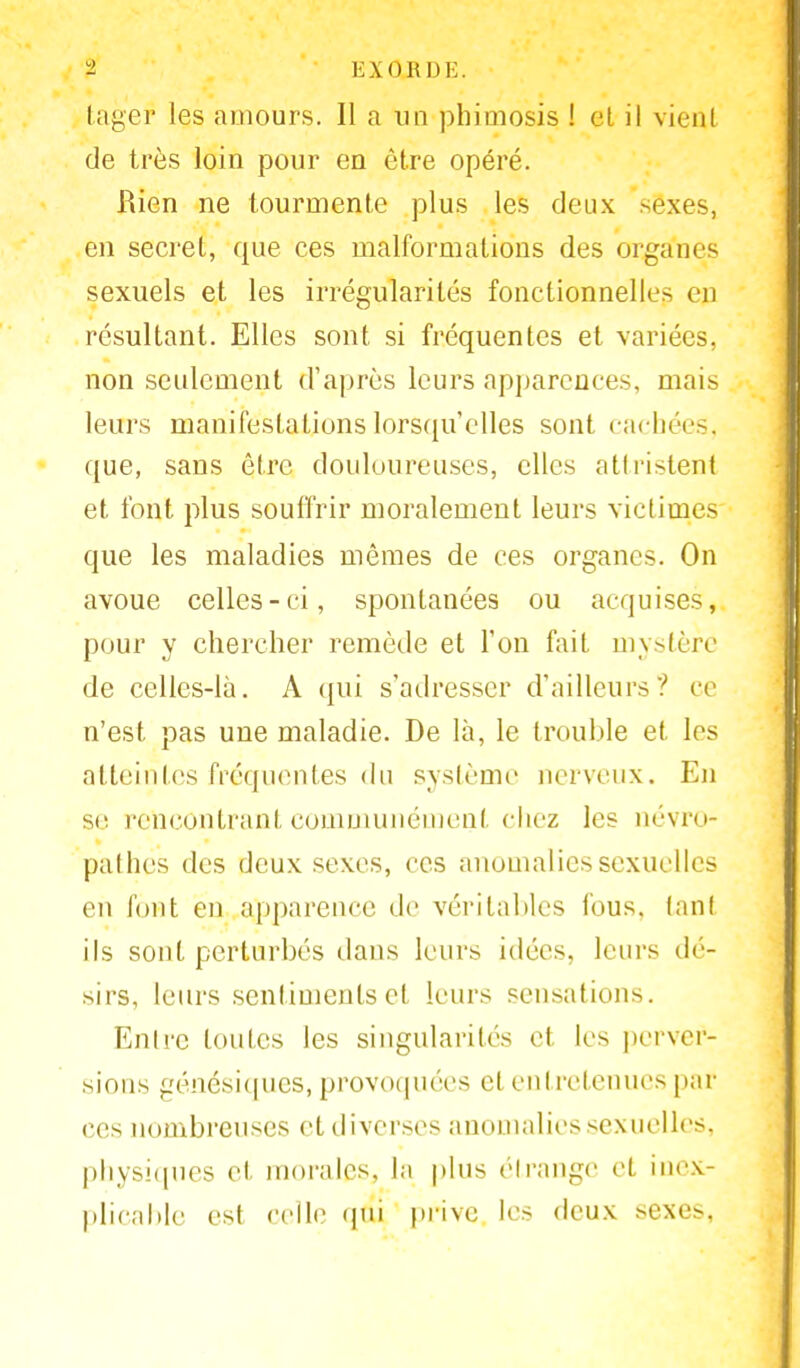 fcager les «amours. Il a un phimosis ! et il vient de très loin pour en être opéré. Rien ne tourmente plus les deux sexes, en secret, que ces malformations des organes sexuels et les irrégularités fonctionnelle- en résultant. Elles sont si fréquentes et variées, non seulement d'après leurs apparences, mais leurs manifestations lorsqu'elles sont cachées, que, sans être douloureuses, elles attristent et font plus souffrir moralement leurs victimes que les maladies mêmes de ces organes. On avoue celles-ci, spontanées ou acquises, pour y chercher remède et l'on fait mystère de celles-là. A qui s'adresser d'ailleurs? ce n'est pas une maladie. De là, le trouble et les atteintes fréquentes du système nerveux. En se rencontrant communément chez les névro- pathes des deux sexes, ces anomalies sexuelles en font en apparence de véritables fous, tant ils sont perturbés dans leurs idées, leurs dé- sirs, leurs sentiments et leurs sensations. Entre toutes les singularités et les perver- sions génésiques, provoquées et entretenues pin- ces nombreuses et diverses anomalies sexuelles, physiques el morales, la plus étrange et inex- plicable est relie (pu prive les deux sexes,