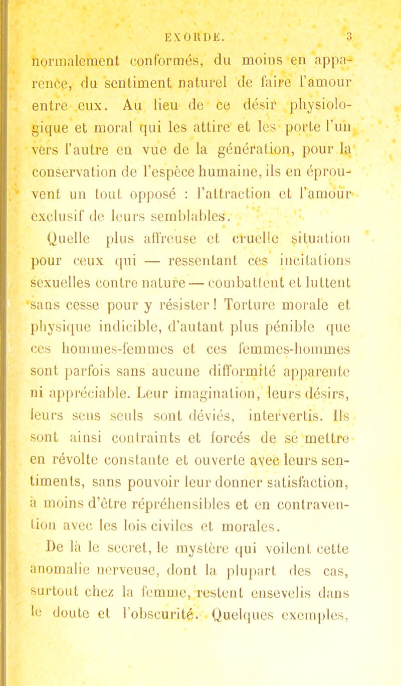 normalement conformés, du moins en appa- rence, du sentiment naturel de faire l'amour entre eux. Au lieu de ce désiï physiolo- gique et moral qui les attire et les porte l'un vers l'autre en vue de la génération, pour la conservation de l'espèce humaine, ils en éprou- vent un tout opposé : l'attraction et l'amour exclusif de leurs semblables. Quelle plus affreuse et cruelle situation pour ceux qui — ressentant ces incitations sexuelles contre nature— combattent et luttent sans cesse pour y résister ! Torture morale et physique indicible, d'autant plus pénible que ers hommes-femmes et ces femmes-hommes sont parfois sans aucune difformité apparente ni appréciable. Leur imagination, leurs désirs, leurs sens seuls sont déviés, intervertis. Ils sont ainsi contraints et forcés de se mettre en révolte constante et ouverte avec leurs sen- timents, sans pouvoir leur donner satisfaction, a moins d'être répréhensibles et en contraven- tion avec les lois civiles et morales. De là le secret, le mystère qui voilent cette anomalie nerveuse, dont la plupart des cas, surtout chez la femme, restent ensevelis dans le doute et l'obscurité. Quelques exemples,