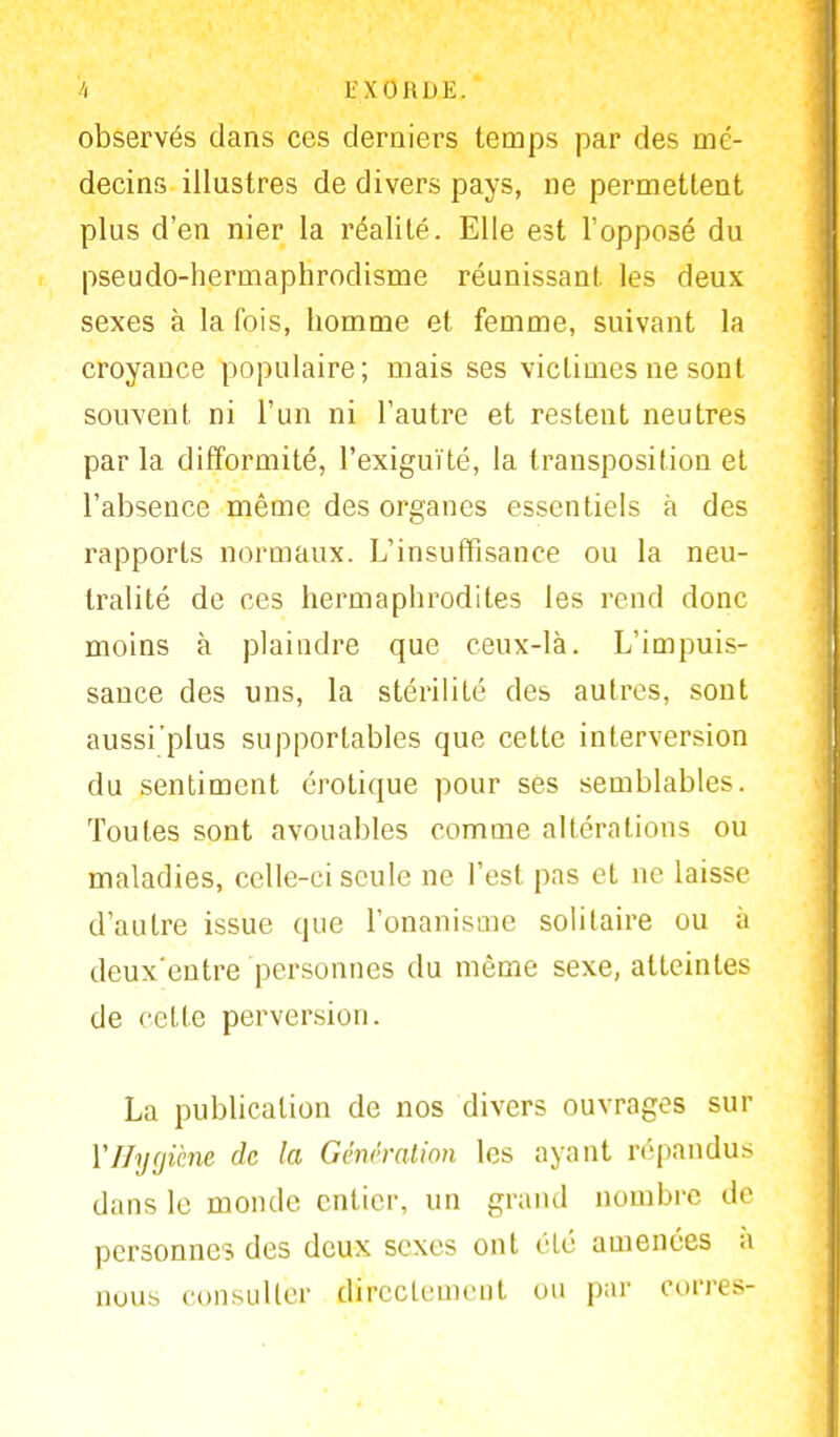 observés dans ces derniers temps par des mé- decins illustres de divers pays, ne permettent plus d'en nier la réalité. Elle est l'opposé du pseudo-hermaphrodisme réunissant les deux sexes à la fois, homme et femme, suivant la croyance populaire ; mais ses victimes ne sont souvent ni l'un ni l'autre et restent neutres par la difformité, l'exiguïté, la transposition et l'absence même des organes essentiels à des rapports normaux. L'insuffisance ou la neu- tralité de ces hermaphrodites les rend donc moins à plaindre que ceux-là. L'impuis- sance des uns, la stérilité des autres, sont aussi'plus supportables que cette interversion du sentiment erotique pour ses semblables. Toutes sont avouables comme altérations ou maladies, celle-ci seule ne l'est pas et ne laisse d'autre issue que l'onanisme solitaire ou à deux'entre personnes du même sexe, atteintes de cette perversion. La publication de nos divers ouvrages sur Y Hygiène de la Génération les ayant répandus dans le monde entier, un grand nombre de personnes des deux sexes ont été amenées à nous consulter directement ou par corres-