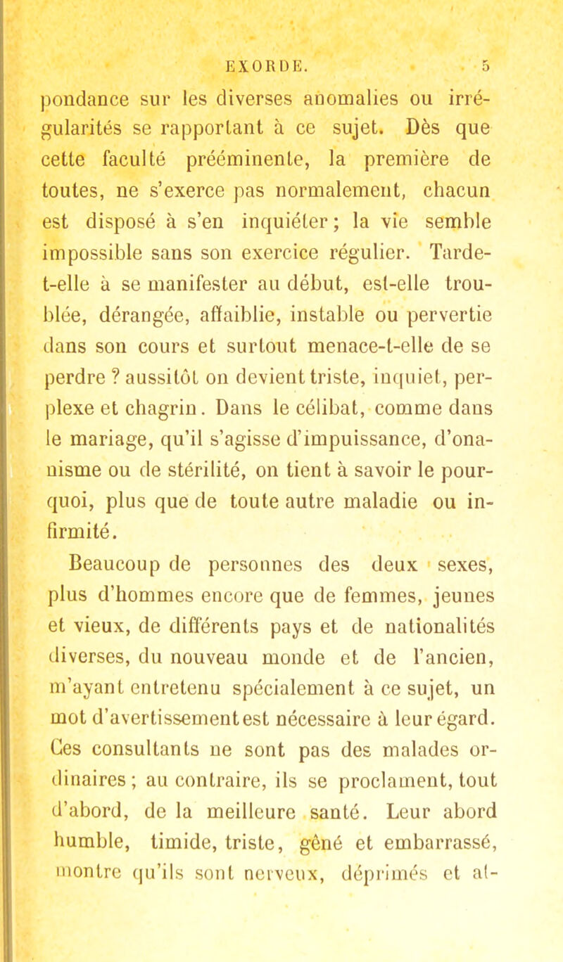 pondance sur les diverses anomalies ou irré- gularités se rapportant à ce sujet. Dès que cette faculté prééminente, la première de toutes, ne s'exerce pas normalement, chacun est disposé à s'en inquiéter ; la vie semble impossible sans son exercice régulier. Tarde- t-elle à se manifester au début, est-elle trou- blée, dérangée, affaiblie, instable ou pervertie dans son cours et surtout menace-t-elle de se perdre ? aussitôt on devient triste, inquiet, per- plexe et chagrin. Dans le célibat, comme dans le mariage, qu'il s'agisse d'impuissance, d'ona- nisme ou de stérilité, on tient à savoir le pour- quoi, plus que de toute autre maladie ou in- firmité. Beaucoup de personnes des deux sexes, plus d'hommes encore que de femmes, jeunes et vieux, de différents pays et de nationalités diverses, du nouveau monde et de l'ancien, m'ayant entretenu spécialement à ce sujet, un mot d'avertissementest nécessaire à leur égard. Ces consultants ne sont pas des malades or- dinaires; au contraire, ils se proclament, tout d'abord, de la meilleure santé. Leur abord humble, timide, triste, gêné et embarrassé, montre qu'ils sont nerveux, déprimés et at-