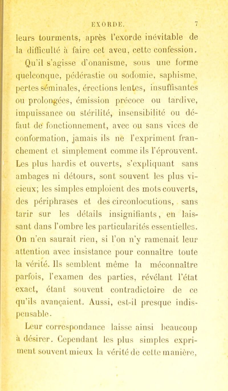leurs tourments, après l'exorde inévitable de la difficulté à faire cet aveu, cette confession. Qu'il s'agisse d'onanisme, sous une forme quelconque, pédérastie ou sodomie, saphismes pertes séminales, érections lentes, insuffisantes ou prolongées, émission précoce ou tardive, impuissance ou stérilité, insensibilité ou dé- faut de fonctionnement, avec ou sans vices de conformation, jamais ils ne l'expriment fran- chement et simplement comme ils l'éprouvent. Les plus hardis et ouverts, s'expliquant sans ambages ni détours, sont souvent les plus vi- cieux; les simples emploient des mots couverts, des périphrases et des circonlocutions, sans tarir sur les détails insignifiants, en lais- sant dans l'ombre les particularités essentielles. On n'en saurait rien, si l'on n'y ramenait leur attention avec insistance pour connaître toute la vérité. Ils semblent môme la méconnaître parfois, l'examen des parties, révélant l'état exact, étant souvent contradictoire de ce qu'ils avançaient. Aussi, est-il presque indis- pensable. Leur correspondance laisse ainsi beaucoup à désirer. Cependant les plus simples expri- ment souvent mieux la vérité de cette manière,