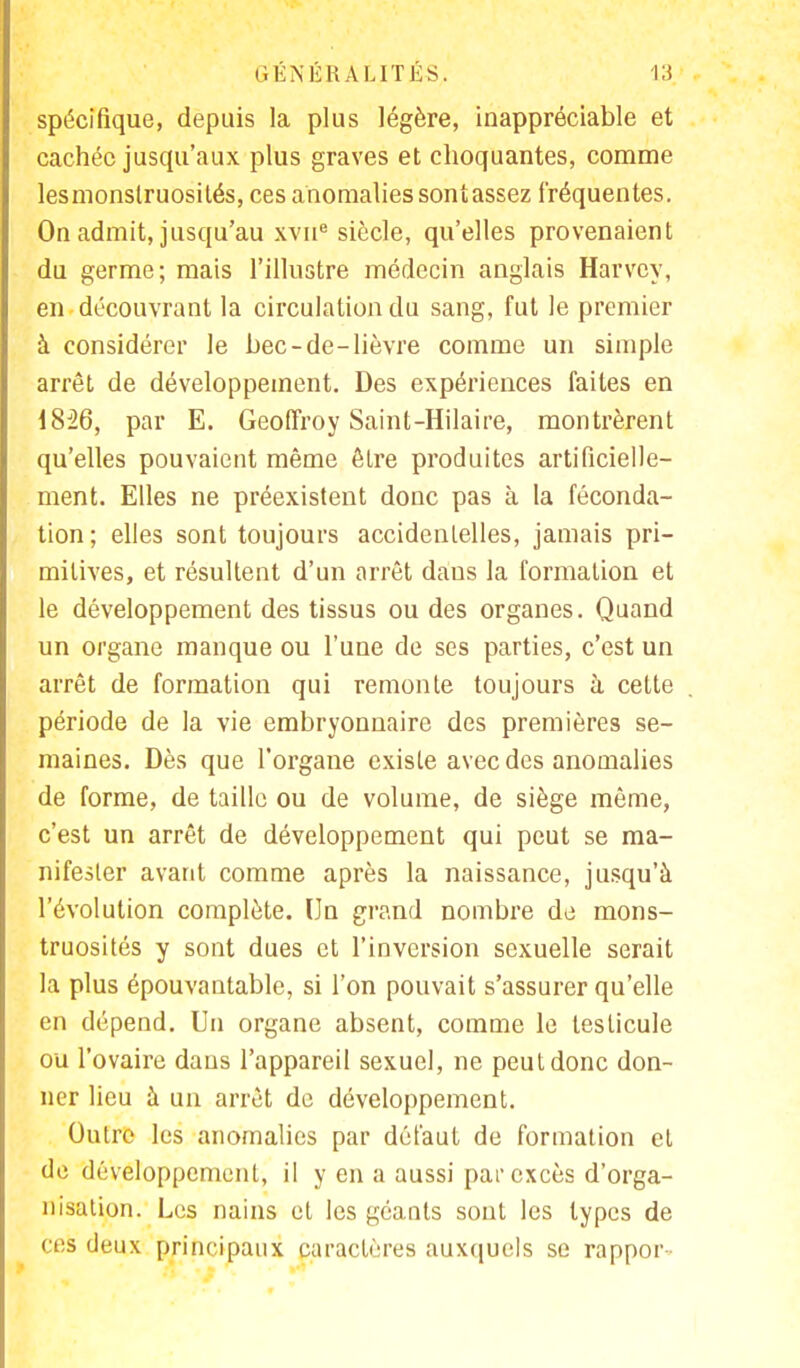 spécifique, depuis la plus légère, inappréciable et cachée jusqu'aux plus graves et choquantes, comme lesmonstruosités, ces anomalies sont assez fréquentes. On admit, jusqu'au xvn8 siècle, qu'elles provenaient du germe; mais l'illustre médecin anglais Harvey, en découvrant la circulation du sang, fut le premier à considérer le bec-de-lièvre comme un simple arrêt de développement. Des expériences faites en 18J26, par E. Geoffroy Saint-Hilaire, montrèrent qu'elles pouvaient même être produites artificielle- ment. Elles ne préexistent donc pas à la féconda- tion; elles sont toujours accidentelles, jamais pri- mitives, et résultent d'un arrêt dans la formation et le développement des tissus ou des organes. Quand un organe manque ou l'une de ses parties, c'est un arrêt de formation qui remonte toujours à cette période de la vie embryonnaire des premières se- maines. Dès que l'organe existe avec des anomalies de forme, de taille ou de volume, de siège même, c'est un arrêt de développement qui peut se ma- nifester avant comme après la naissance, jusqu'à l'évolution complète. Un grand nombre de mons- truosités y sont dues et l'inversion sexuelle serait la plus épouvantable, si l'on pouvait s'assurer qu'elle en dépend. Un organe absent, comme le testicule ou l'ovaire dans l'appareil sexuel, ne peut donc don- ner lieu à un arrêt de développement. Outre les anomalies par défaut de formation et de développement, il y en a aussi pat excès d'orga- nisation. Les nains et les géants sont les types de ces deux principaux caractères auxquels se rappor-