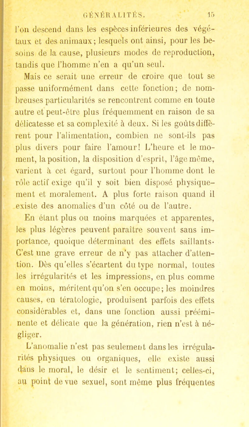 l'on descend dans les espèces inférieures des végé- taux et des animaux; lesquels ont ainsi, pour les be- soins de la cause, plusieurs modes de reproduction, tandis que l'homme n'en a qu'un seul. Mais ce serait une erreur de croire que tout se passe uniformément dans cette fonction; de nom- breuses particularités se rencontrent comme en toute autre et peut-être plus fréquemment en raison de sa délicatesse et sa complexité à deux. Si les goûts diffè- rent pour l'alimentation, combien ne sont-ils pas plus divers pour faire l'amour! L'heure et le mo- ment, la position, la disposition d'esprit, l'âge même, varient à cet égard, surtout pour l'homme dont le rôle actif exige qu'il y soit bien disposé physique- ment et moralement. A plus forte raison quand il existe des anomalies d'un côté ou de l'autre. En étant plus ou moins marquées et apparentes, les plus légères peuvent paraître souvent sans im- portance, quoique déterminant des effets saillants- C'est une grave erreur de n'y pas attacher d'atten- tion. Dès qu'elles s'écartent du type normal, toutes les irrégularités et les impressions, en plus comme en moins, méritent qu'on s'en occupe; les moindres causes, en tératologie, produisent parfois des effets considérables et, dans une fonction aussi préémi- nente et délicate que la génération, rien n'est à né- gliger. L'anomalie n'est pas seulement dans les irrégula- rités physiques ou organiques, elle, existe aussi dans le moral, le désir et le sentiment; celles-ci, au point de vue sexuel, sont même plus fréquentes
