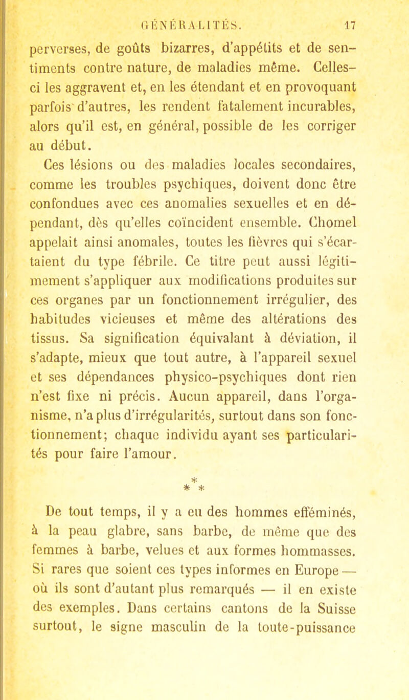 perverses, de goûts bizarres, d'appétits et de sen- timents contre nature, de maladies même. Celles- ci les aggravent et, en les étendant et en provoquant parfois d'autres, les rendent fatalement incurables, alors qu'il est, en général, possible de les corriger au début. Ces lésions ou des maladies locales secondaires, comme les troubles psychiques, doivent donc être confondues avec ces anomalies sexuelles et en dé- pendant, dès qu'elles coïncident ensemble. Chomel appelait ainsi anomales, toutes les lièvres qui s'écar- taient du type fébrile. Ce titre peut aussi légiti- mement s'appliquer aux modifications produites sur ces organes par un fonctionnement irrégulier, des habitudes vicieuses et même des altérations des tissus. Sa signification équivalant à déviation, il s'adapte, mieux que tout autre, à l'appareil sexuel et ses dépendances physico-psychiques dont rien n'est fixe ni précis. Aucun appareil, dans l'orga- nisme, n'a plus d'irrégularités, surtout dans son fonc- tionnement; chaque individu ayant ses particulari- tés pour faire l'amour. * * De tout temps, il y a eu des hommes efféminés, à la peau glabre, sans barbe, de même que des femmes à barbe, velues et aux formes hommasses. Si rares que soient ces types informes en Europe — où ils sont d'autant plus remarqués — il en existe des exemples. Dans certains cantons de la Suisse surtout, le signe masculin de la toute-puissance