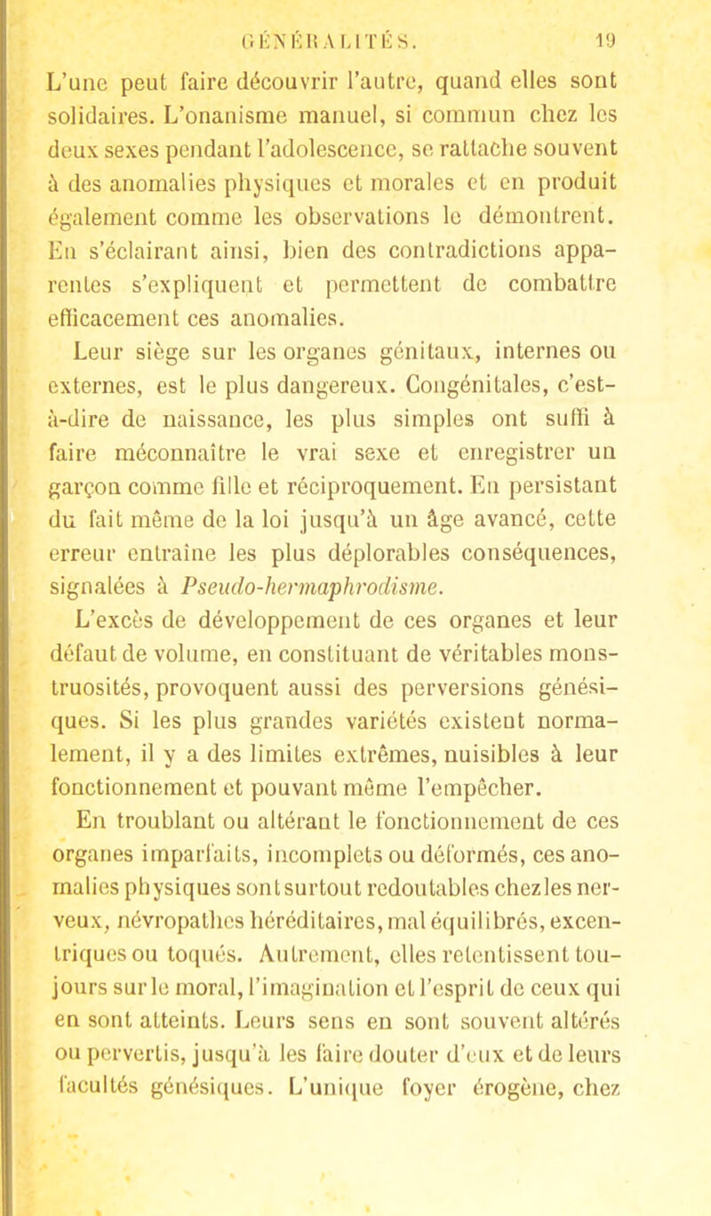 L'une peut faire découvrir l'autre, quand elles sont solidaires. L'onanisme manuel, si commun chez les deux sexes pendant l'adolescence, se rattache souvent à des anomalies physiques et morales et en produit également comme les observations le démontrent. En s'éclairant ainsi, bien des contradictions appa- rentes s'expliquent et permettent de combattre efficacement ces anomalies. Leur siège sur les organes génitaux, internes ou externes, est le plus dangereux. Congénitales, c'est- à-dire de naissance, les plus simples ont suffi à faire méconnaître le vrai sexe et enregistrer un garçon comme fille et réciproquement. En persistant du fait même de la loi jusqu'à un âge avancé, cette erreur entraîne les plus déplorables conséquences, signalées à Pseudo-hermaphrodisme. L'excès de développement de ces organes et leur défaut de volume, en constituant de véritables mons- truosités, provoquent aussi des perversions génési- ques. Si les plus grandes variétés existent norma- lement, il y a des limites extrêmes, nuisibles à leur fonctionnement et pouvant même l'empêcher. En troublant ou altérant le fonctionnement de ces organes imparfaits, incomplets ou déformés, ces ano- malies physiques sontsurtout redoutables chezles ner- veux, névropathes héréditaires, mal équilibrés, excen- triques ou toqués. Autrement, elles retentissent tou- jours sur le moral, l'imagination et l'esprit de ceux qui en sont atteints. Leurs sens en sont souvent altérés ou pervertis, jusqu'à les faire douter d'eux et de leurs facultés génésiques. L'unique foyer érogène, chez