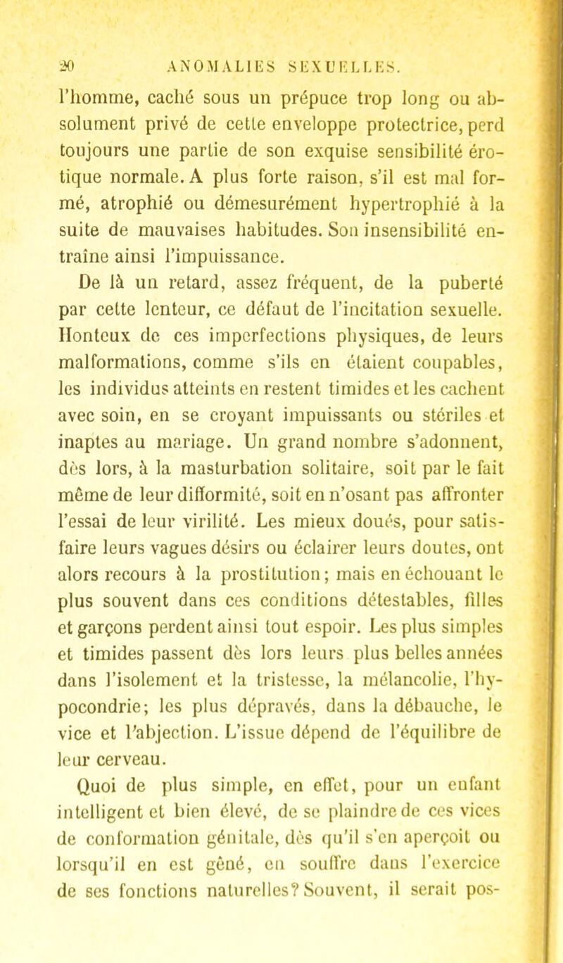 l'homme, caché sous un prépuce trop long ou ab- solument privé de cette enveloppe protectrice, perd toujours une partie de son exquise sensibilité éro- tique normale. A plus forte raison, s'il est mal for- mé, atrophié ou démesurément hypertrophié à la suite de mauvaises habitudes. Son insensibilité en- traîne ainsi l'impuissance. De là un retard, assez fréquent, de la puberté par cette lenteur, ce défaut de l'incitation sexuelle. Honteux de ces imperfections pbysiques, de leurs malformations, comme s'ils en étaient coupables, les individus atteints en restent timides et les cachent avec soin, en se croyant impuissants ou stériles et inaptes au mariage. Un grand nombre s'adonnent, dès lors, à la masturbation solitaire, soit par le fait même de leur difformité, soit en n'osant pas affronter l'essai de leur virilité. Les mieux doués, pour satis- faire leurs vagues désirs ou éclairer leurs doutes, ont alors recours à la prostitution; mais en échouant le plus souvent dans ces conditions détestables, filles et garçons perdent ainsi tout espoir. Les plus simples et timides passent dès lors leurs plus belles années dans l'isolement et la tristesse, la mélancolie, l'hy- pocondrie; les plus dépravés, dans la débauche, le vice et l'abjection. L'issue dépend de l'équilibre de leur cerveau. Quoi de plus simple, en effet, pour un eufant intelligent et bien élevé, de se plaindre de ces vices de conformation génitale, dès qu'il s'en aperçoit ou lorsqu'il en est gêné, en souffre daus l'exercice de ses fonctions naturelles? Souvent, il serait pos-