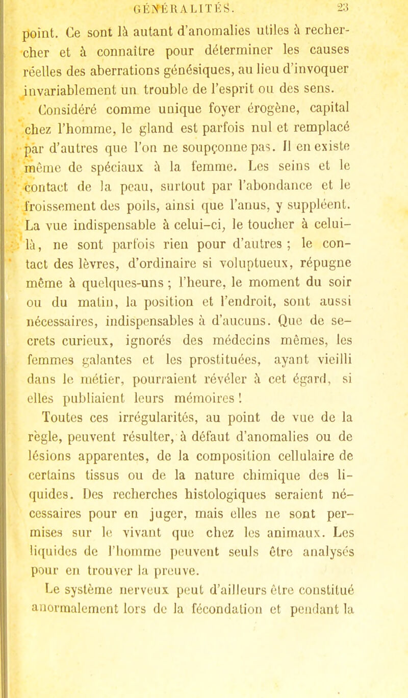 point. Ce sont là autant d'anomalies utiles à recher- cher et à connaître pour déterminer les causes réelles des aberrations génésiques, au lieu d'invoquer invariablement un trouble de l'esprit ou des sens. Considéré comme unique foyer érogène, capital chez l'homme, le gland est parfois nul et remplacé par d'autres que l'on ne soupçonne pas. Il en existe même de spéciaux à la femme. Les seins et le contact de la peau, surtout par l'abondance et le froissement des poils, ainsi que l'anus, y suppléent. La vue indispensable à celui-ci, le toucher à celui- là, ne sont parfois rien pour d'autres; le con- tact des lèvres, d'ordinaire si voluptueux, répugne même à quelques-uns ; l'heure, le moment du soir ou du matin, la position et l'endroit, sont aussi nécessaires, indispensables à d'aucuns. Que de se- crets curieux, ignorés des médecins mêmes, les femmes galantes et les prostituées, ayant vieilli dans le métier, pourraient révéler à cet égard, si elles publiaient leurs mémoires ! Toutes ces irrégularités, au point de vue de la règle, peuvent résulter, à défaut d'anomalies ou de lésions apparentes, de la composition cellulaire de certains tissus ou de la nature chimique des li- quides. Des recherches histologiques seraient né- cessaires pour en juger, mais elles ne sont per- mises sur le vivant que chez les animaux. Les liquides de l'homme peuvent seuls être analysés pour en trouver la preuve. Le système nerveux peut d'ailleurs être constitué anormalement lors de la fécondation et pendant la