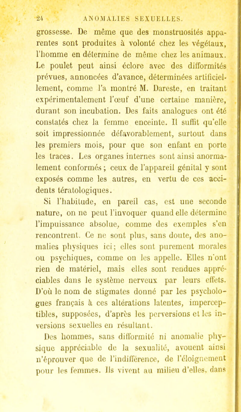 grossesse. De même que des monstruosités appa- rentes sont produites à volonté chez les végétaux, l'homme en détermine de même chez les animaux. Le poulet peut ainsi éclore avec des difformités prévues, annoncées d'avance, déterminées artificiel- lement, comme l'a montré M. Dareste, en traitant expérimentalement l'œuf d'une certaine manière, durant son incubation. Des faits analogues ont été constatés chez la femme enceinte. II suffit qu'elle soit impressionnée défavorablement, surtout dans les premiers mois, pour que son enfant en porte les traces. Les organes internes sont ainsi anorma- lement conformés ; ceux de l'appareil génital y sont exposés comme les autres, en vertu de ces acci- dents tératologiques. Si l'habitude, en pareil cas, est une seconde nature, on ne peut l'invoquer quand elle détermine l'impuissance absolue, comme des exemples s'en rencontrent. Ce ne sont plus, sans doute, des ano- malies physiques ici; elles sont purement morales ou psychiques, comme on les appelle. Elles n'ont rien de matériel, mais elles sont rendues appré- ciables dans le système nerveux par leurs effets. D'où le nom de stigmates donné par les psycholo- gues français à ces altérations latentes, impercep- tibles, supposées, d'après les perversions et les in- versions sexuelles en résultant. Des hommes, sans difformité ni anomalie phy- sique appréciable de la sexualité, avouent ainsi n'éprouver que de l'indifférence, de l'éloigni'mcut pour les femmes. Ils vivent au milieu d'elles, dans