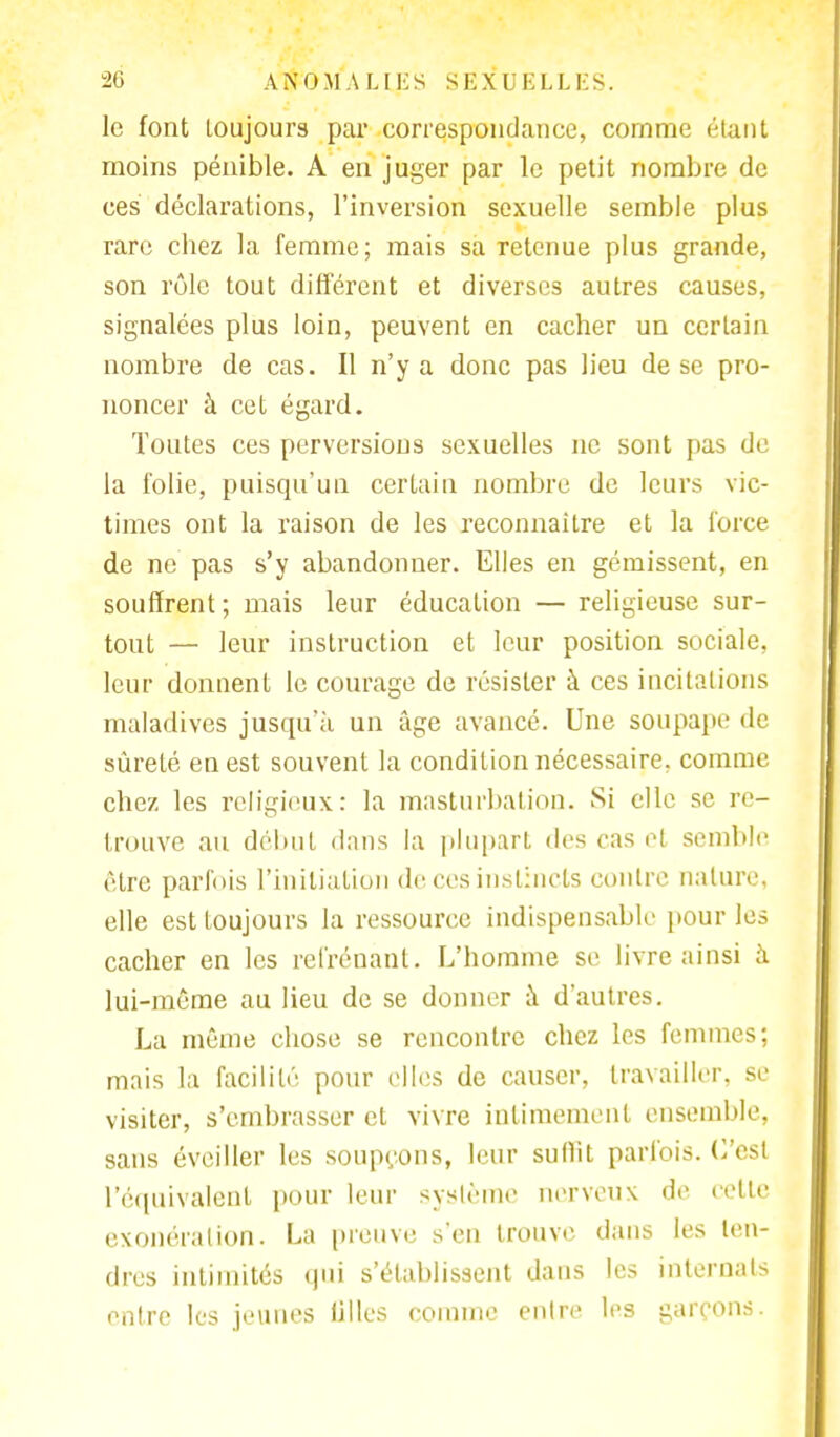 le font Loujours par correspondance, comme étant moins pénible. A en juger par le petit nombre de ces déclarations, l'inversion sexuelle semble plus rare chez la femme; mais sa retenue plus grande, son rôle tout différent et diverses autres causes, signalées plus loin, peuvent en cacher un certain nombre de cas. Il n'y a donc pas lieu de se pro- noncer à cet égard. Toutes ces perversions sexuelles ne sont pas de la folie, puisqu'un certain nombre de leurs vic- times ont la raison de les reconnaître et la force de ne pas s'y abandonner. Elles en gémissent, en souffrent; mais leur éducation — religieuse sur- tout — leur instruction et leur position sociale, leur donnent le courage de résister à ces incitations maladives jusqu'à un âge avancé. Une soupape de sûreté en est souvent la condition nécessaire, comme chez les religieux: la masturbation. Si elle se re- trouve au début dans la plupart des cas et semble être parfois l'initiation de ces instincts contre nature, elle est toujours la ressource indispensable pour les cacher en les refrénant. L'homme se livre ainsi à lui-même au lieu de se donner à. d'autres. La même chose se rencontre chez les femmes; mais la facilité pour elles de causer, travailler, se visiter, s'embrasser et vivre intimement ensemble, sans éveiller les soupçons, leur suffit parfois. C'est l'équivalent pour leur système nerveux de cette exonération. La preuve s'en trouve dans les ten- dres intimités qui s'établissent dans les internats entre les jeunes iilies comme entre les garçons.