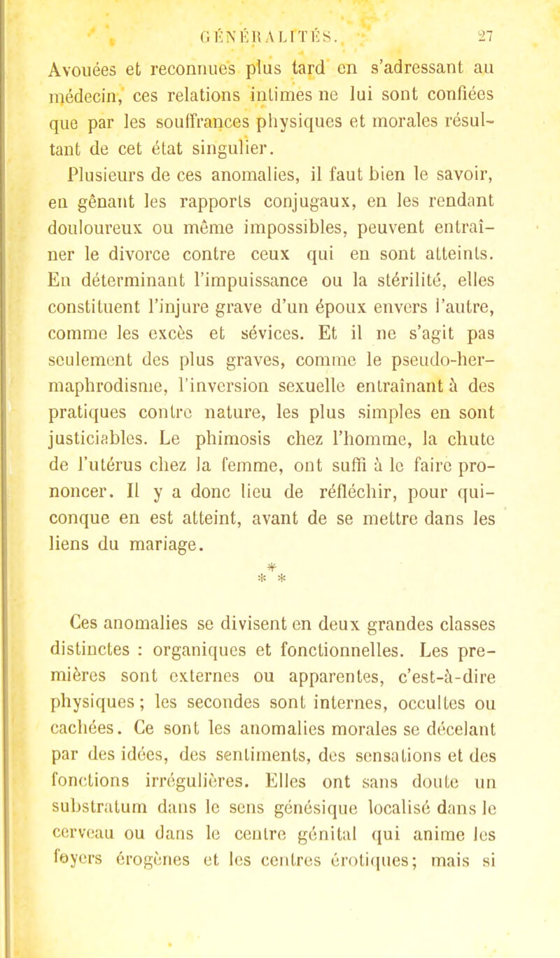 Avouées et reconnues plus tard en s'adressant au médecin, ces relations intimes ne lui sont confiées que par les souffrances physiques et morales résul- tant de cet état singulier. Plusieurs de ces anomalies, il faut bien le savoir, en gênant les rapports conjugaux, en les rendant douloureux ou même impossibles, peuvent entraî- ner le divorce contre ceux qui en sont atteints. En déterminant l'impuissance ou la stérilité, elles constituent l'injure grave d'un époux envers l'autre, comme les excès et sévices. Et il ne s'agit pas seulement des plus graves, comme le pseudo-her- maphrodisme, l'inversion sexuelle entraînant à des pratiques contre nature, les plus simples en sont justiciables. Le phimosis chez l'homme, la chute de l'utérus chez la femme, ont suffi à le faire pro- noncer. Il y a donc lieu de réfléchir, pour qui- conque en est atteint, avant de se mettre dans les liens du mariage. * * Ces anomalies se divisent en deux grandes classes distinctes : organiques et fonctionnelles. Les pre- mières sont externes ou apparentes, c'est-à-dire physiques; les secondes sont internes, occultes ou cachées. Ce sont les anomalies morales se décelant par des idées, des sentiments, des sensations et des fonctions irrégulières. Elles ont sans doute un substratum dans le sens génésique localisé dans le cerveau ou dans le centre génital qui anime les foyers érogènes et les centres erotiques; mais si