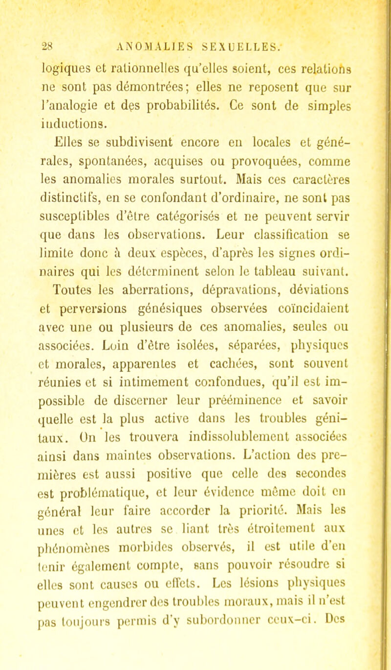 logiques et rationnelles qu'elles soient, ces relations ne sont pas démontrées; elles ne reposent que sur l'analogie et des probabilités. Ce sont de simples inductions. Elles se subdivisent encore en locales et géné- rales, spontanées, acquises ou provoquées, comme les anomalies morales surtout. Mais ces caractères distinctifs, en se confondant d'ordinaire, ne sont pas susceptibles d'être catégorisés et ne peuvent servir que dans les observations. Leur classification se limite donc à deux espèces, d'après les signes ordi- naires qui les déterminent selon le tableau suivant. Toutes les aberrations, dépravations, déviations et perversions génésiques observées coïncidaient avec une ou plusieurs de ces anomalies, seules ou associées. Loin d'être isolées, séparées, physiques et morales, apparentes et cachées, sont souvent réunies et si intimement confondues, qu'il est im- possible de discerner leur prééminence et savoir quelle est la plus active dans les troubles géni- taux. On les trouvera indissolublement associées ainsi dans maintes observations. L'action des pre- mières est aussi positive que celle des secondes est problématique, et leur évidence même doit en général leur faire accorder la priorité. Mais les unes et les autres se liant très étroitement aux phénomènes morbides observés, il est utile d'en tenir également compte, sans pouvoir résoudre si elles sont causes ou effets. Les lésions physiques peuvent engendrer des troubles moraux, mais il n'est pas toujours permis d'y subordonner ceux-ci. Des