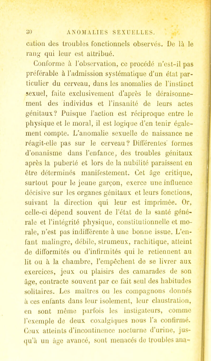 cation des troubles fonctionnels observés. De là le rang qui leur est attribué. Conforme à l'observation, ce procédé n'est-il pas préférable à l'admission systématique d'un état par- ticulier du cerveau, dans les anomalies de l'instinct sexuel, faite exclusivement d'après le déraisonne- ment des individus et l'insanité de leurs actes génitaux? Puisque l'action est réciproque entre le physique et le moral, il est logique d'en tenir égale- ment compte. L'anomalie sexuelle de naissance ne réagit-elle pas sur le cerveau? Différentes' formes d'onanisme dans l'enfance, des troubles génitaux après la puberté et lors de la nubilité paraissent en être déterminés manifestement. Cet âge critique, surtout pour le jeune garçon, exerce une influence décisive sur les organes génitaux et leurs fonctions, suivant la direction qui leur est imprimée. Or, celle-ci dépend souvent de l'état de la santé géné- rale et l'intégrité physique, constitutionnelle et mo- rale, n'est pas indifférente à une bonne issue. L'en- fant malingre, débile, strumeux, rachitique, atteint de difformités ou d'infirmités qui le retiennent au lit ou à la chambre, l'empêchent de se livrer aux exercices, jeux ou plaisirs des camarades de son âge, contracte souvent par ce l'ait seul des habitudes solitaires. Les maîtres ou les compagnons donnes à ces enfants dans leur isolement, leur claustration, en sont même parfois les instigateurs, comme l'exemple de deux eoxalgiipies nous l'a confirmé. Ceux atteints d'incontinence nocturne d'urine, jus- qu'à un âge avancé, sont menacés do troubles ana-