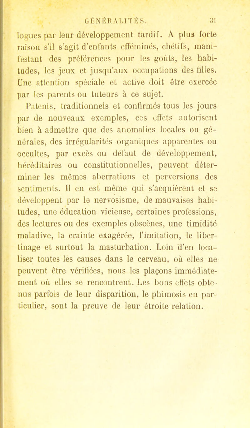 logues par leur développement tardif. A plus forte raison s'il s'agit d'enfants efféminés, chétifs, mani- festant des préférences pour les goûts, les habi- tudes, les jeux et jusqu'aux occupations des lilles. Une attention spéciale et active doit être exercée par les parents ou tuteurs à ce sujet. Patents, traditionnels et confirmés tous les jours par de nouveaux exemples, ces effets autorisent bien à admettre que des anomalies locales ou gé- nérales, des irrégularités organiques apparentes ou occultes, par excès ou défaut de développement, héréditaires ou constitutionnelles, peuvent déter- miner les mêmes aberrations et perversions des sentiments. Il en est même qui s'acquièrent et se développent par le nervosisme, de mauvaises habi- tudes, une éducation vicieuse, certaines professions, des lectures ou des exemples obscènes, une timidité maladive, la crainte exagérée, l'imitation, le liber- tinage et surtout la masturbation. Loin d'en loca- liser toutes les causes dans le cerveau, où elles ne peuvent être vérifiées, nous les plaçons immédiate- ment où elles se rencontrent. Les bons effets obte- nus parfois de leur disparition, le phimosis en par- ticulier, sont la preuve de leur étroite relation.