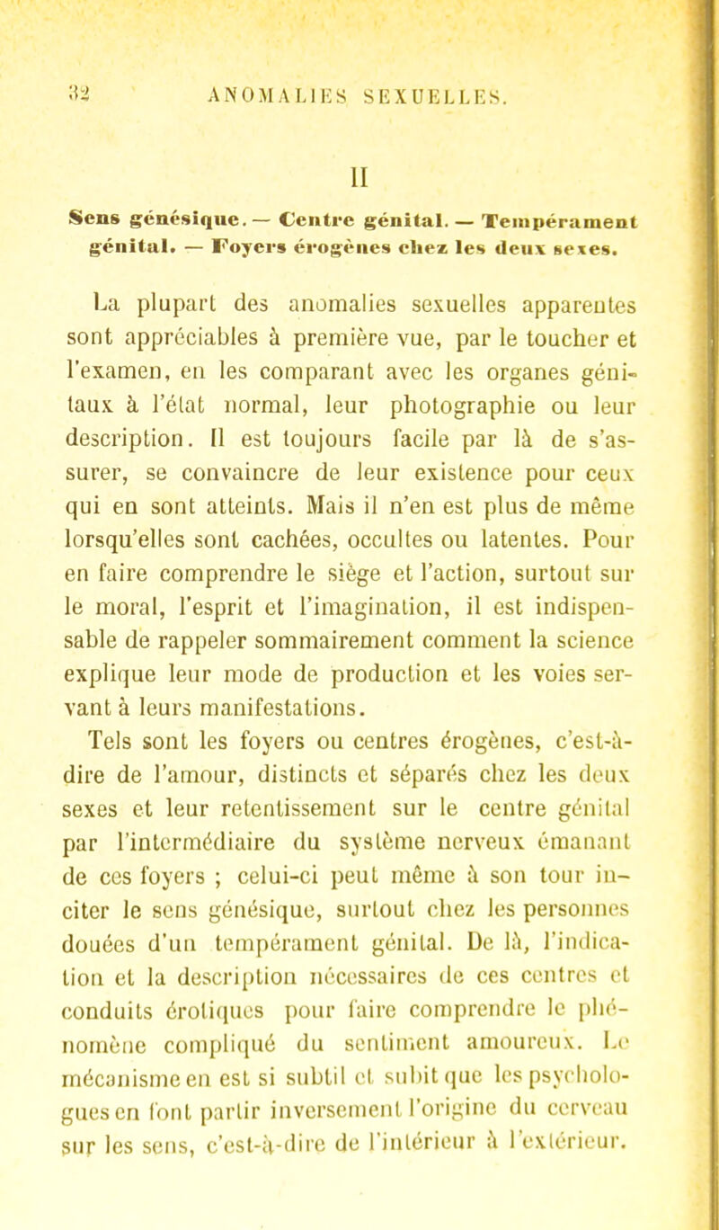 II Sens génésique.— Centre génital. — Tempérament génital. — Foyers érogènes chez les deux sexes. La plupart des anomalies sexuelles apparentes sont appréciables à première vue, par le toucher et l'examen, en les comparant avec les organes géni- taux à l'état normal, leur photographie ou leur description. Il est toujours facile par là de s'as- surer, se convaincre de leur existence pour ceux qui en sont atteints. Mais il n'en est plus de même lorsqu'elles sont cachées, occultes ou latentes. Pour en faire comprendre le siège et l'action, surtout sur le moral, l'esprit et l'imagination, il est indispen- sable de rappeler sommairement comment la science explique leur mode de production et les voies ser- vant à leurs manifestations. Tels sont les foyers ou centres érogènes, c'est-à- dire de l'amour, distincts et séparés chez les deux sexes et leur retentissement sur le centre génital par l'intermédiaire du système nerveux émanant de ces foyers ; celui-ci peut même à son tour in- citer le sens génésique, surtout chez les personnes douées d'un tempérament génital. Ue là, l'indica- tion et la description nécessaires de ces centres et conduits erotiques pour taire comprendre le phé- nomène compliqué du sentiment amoureux. Le mécanisme en est si subtil et subit que les psycholo- gues en l'ont partir inversement l'origine du cerveau sur les sens, c'est-à-dire de l'intérieur à l'extérieur.
