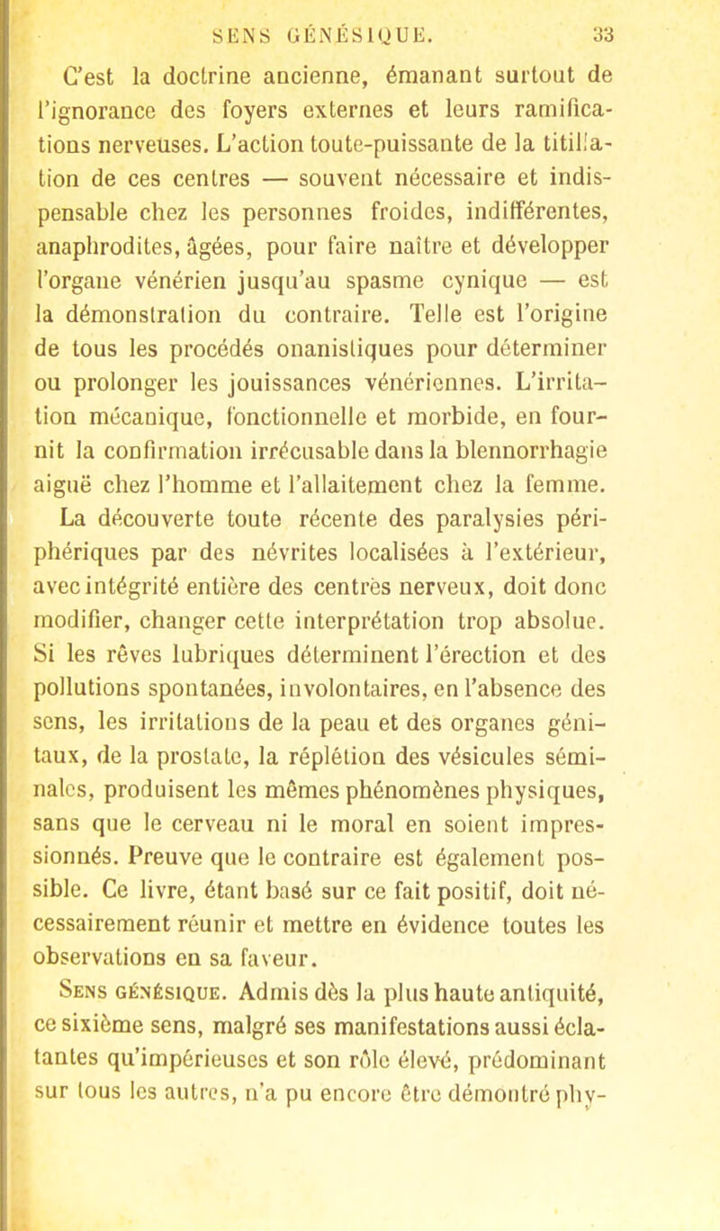 C'est la doctrine ancienne, émanant surtout de l'ignorance des foyers externes et leurs ramifica- tions nerveuses. L'action toute-puissante de la titilla- tion de ces centres — souvent nécessaire et indis- pensable chez les personnes froides, indifférentes, anaphrodites, âgées, pour faire naître et développer l'organe vénérien jusqu'au spasme cynique — est la démonstration du contraire. Telle est l'origine de tous les procédés onanisliques pour déterminer ou prolonger les jouissances vénériennes. L'irrita- tion mécanique, fonctionnelle et morbide, en four- nit la confirmation irrécusable dans la blennorrhagie aiguë chez l'homme et l'allaitement chez la femme. La découverte toute récente des paralysies péri- phériques par des névrites localisées à l'extérieur, avec intégrité entière des centrés nerveux, doit donc modifier, changer cette interprétation trop absolue. Si les rêves lubriques déterminent l'érection et des pollutions spontanées, involontaires, en l'absence des sens, les irritations de la peau et des organes géni- taux, de la prostate, la réplétion des vésicules sémi- nales, produisent les mêmes phénomènes physiques, sans que le cerveau ni le moral en soient impres- sionnés. Preuve que le contraire est également pos- sible. Ce livre, étant basé sur ce fait positif, doit né- cessairement réunir et mettre en évidence toutes les observations en sa faveur. Sens génésique. Admis dès la plus haute antiquité, ce sixième sens, malgré ses manifestations aussi écla- tantes qu'impérieuses et son rôle élevé, prédominant sur tous les autres, n'a pu encore être démontré phy-