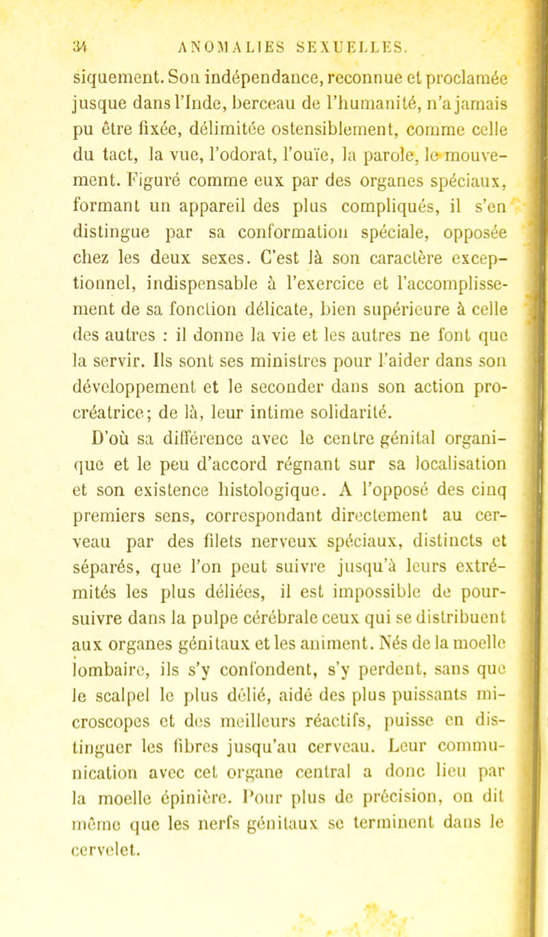 siquement. Son indépendance, reconnue et proclamée jusque dans l'Inde, berceau de l'humanité, n'a jamais pu être fixée, délimitée ostensiblement, comme celle du tact, la vue, l'odorat, l'ouïe, la parole, le mouve- ment. Figuré comme eux par des organes spéciaux, formant un appareil des plus compliqués, il s'en distingue par sa conformation spéciale, opposée chez les deux sexes. C'est là son caractère excep- tionnel, indispensable à l'exercice et l'accomplisse- ment de sa fonction délicate, bien supérieure à celle des autres : il donne la vie et les autres ne font que la servir. Ils sont ses ministres pour L'aider dans son développement et le seconder dans son action pro- créatrice; de là, leur intime solidarité. D'où sa différence avec le centre génital organi- que et le peu d'accord régnant sur sa localisation et son existence histologique. A l'opposé des cinq premiers sens, correspondant directement au cer- veau par des filets nerveux spéciaux, distincts et séparés, que l'on peut suivre jusqu'à leurs extré- mités les plus déliées, il est impossible de pour- suivre dans la pulpe cérébrale ceux qui se distribuent aux organes génitaux et les animent. Nés de la moelle lombaire, ils s'y confondent, s'y perdent, sans que le scalpel le plus délié, aidé des plus puissants mi- croscopes et des meilleurs réactifs, puisse en dis- tinguer les libres jusqu'au cerveau. Leur commu- nication avec cet organe central a donc lieu par la moelle épinière. Pour plus de précision, on dit même que les nerfs génitaux se terminent dans le cervelet.